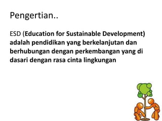 Pengertian.. ESD ( Education for Sustainable Development) adalah pendidikan yang berkelanjutan dan berhubungan dengan perkembangan yang di dasari dengan rasa cinta lingkungan 