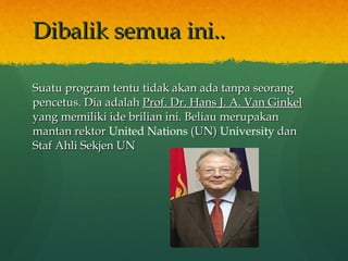 Dibalik semua ini.. Suatu program tentu tidak akan ada tanpa seorang pencetus. Dia adalah  Prof. Dr. Hans J. A. Van Ginkel  yang memiliki ide brilian ini. Beliau merupakan  mantan rektor  United Nations   (UN)  University   dan Staf Ahli Sekjen UN   