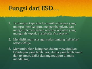 Fungsi dari ESD… Terbangun kapasitas komunitas/bangsa yang mampu membangun, mengembangkan, dan mengimplementasikan rencana kegiatan yang mengarah kepada  sustainable development. Mendidik manusia agar sadar tentang  individual responsibility. Menumbuhkan keinginan dalam mewujudkan kehidupan yang lebih baik, dunia yang lebih aman dan nyaman, baik sekarang maupun di masa mendatang. 
