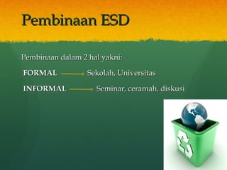 Pembinaan ESD Pembinaan dalam 2 hal yakni: FORMAL  Sekolah, Universitas INFORMAL  Seminar, ceramah, diskusi 
