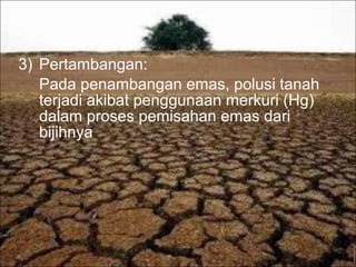 3) Pertambangan:
Pada penambangan emas, polusi tanah
terjadi akibat penggunaan merkuri (Hg)
dalam proses pemisahan emas dari
bijihnya
 