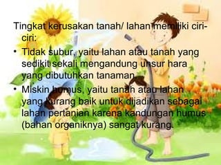 Tingkat kerusakan tanah/ lahan memiliki ciri-
ciri:
• Tidak subur, yaitu lahan atau tanah yang
sedikit sekali mengandung unsur hara
yang dibutuhkan tanaman.
• Miskin humus, yaitu tanah atau lahan
yang kurang baik untuk dijadikan sebagai
lahan pertanian karena kandungan humus
(bahan organiknya) sangat kurang.
 