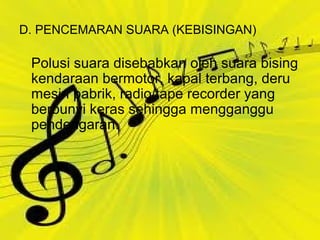 D. PENCEMARAN SUARA (KEBISINGAN)
Polusi suara disebabkan oleh suara bising
kendaraan bermotor, kapal terbang, deru
mesin pabrik, radio/tape recorder yang
berbunyi keras sehingga mengganggu
pendengaran.
 