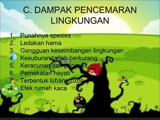 C. DAMPAK PENCEMARAN
LINGKUNGAN
1. Punahnya spesies
2. Ledakan hama
3. Gangguan keseimbangan lingkungan
4. Kesuburan tanah berkurang
5. Keracunan dan penyakit
6. Pemekatan hayati
7. Terbentuk lubang ozon
8. Efek rumah kaca
 