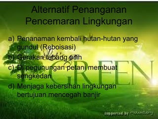 Alternatif Penanganan
Pencemaran Lingkungan
a) Penanaman kembali hutan-hutan yang
gundul (Reboisasi)
b) Gerakan tebang pilih
c) Di pegunungan petani membuat
sengkedan
d) Menjaga kebersihan lingkungan
bertujuan mencegah banjir
 