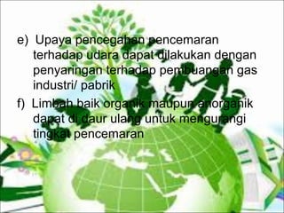 e) Upaya pencegahan pencemaran
terhadap udara dapat dilakukan dengan
penyaringan terhadap pembuangan gas
industri/ pabrik
f) Limbah baik organik maupun anorganik
dapat di daur ulang untuk mengurangi
tingkat pencemaran
 