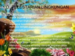 D. PELESTARIAN LINGKUNGAN
• Pemanfaatan limbah pertanian dan peternakan sebagai
pupuk organik guna mengatasi pencemaran lingkungan
• Pengolahan lingkungan bertujuan untuk
a. Mencapai keselarasan hubungan antara hubungan
manusia dengan lingkungan
b. Mengendalikan pemanfaatan sumber daya alam secara
bijaksana
c. Mewujudkan manusia sebagai pembina lingkungan
d. Melakukan pembangunanberwawasan lingkungan
untuk kepentingan generasi sekarang dan mendatang
e. Melindungi negara terhadap dampak kegiatan diluar
negara yang menyebabkan kerusakan dan pencemaran
 