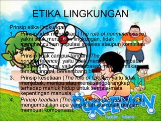 ETIKA LINGKUNGAN
Prinsip etika lingkungan
1. Prinsip tidak merugikan (The rule of nonmaleficence),
yakni tidak merugikan lingkungan, tidak
menghancurkan populasi spesies ataupun kominitas
biotik
2. Prinsip tidak campur tangan (The rule of
noninterference), yaitu tidak memberikan hambatan
pada organisme, yaitu kebebasan mencari makan,
tempat tinggal, berkembang biak
3. Prinsip kesetiaan (The rule of fidelity), yaitu tidak
menjebak, menipu atau memasangperangkap
terhadap mahluk hidup untuk semata-mata
kepentingan manusia
4. Prinsip keadilan (The rule of restitutive justice), yaitu
mengembalikan apa yang telah kita rusak dengan
membuat kompensasi.
 