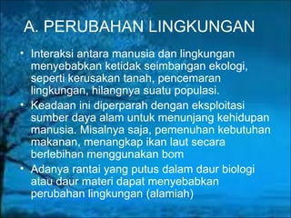 A. PERUBAHAN LINGKUNGAN
• Interaksi antara manusia dan lingkungan
menyebabkan ketidak seimbangan ekologi,
seperti kerusakan tanah, pencemaran
lingkungan, hilangnya suatu populasi.
• Keadaan ini diperparah dengan eksploitasi
sumber daya alam untuk menunjang kehidupan
manusia. Misalnya saja, pemenuhan kebutuhan
makanan, menangkap ikan laut secara
berlebihan menggunakan bom
• Adanya rantai yang putus dalam daur biologi
atau daur materi dapat menyebabkan
perubahan lingkungan (alamiah)
 