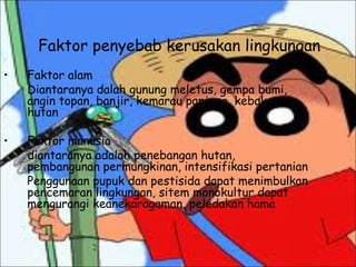 Faktor penyebab kerusakan lingkungan
• Faktor alam
Diantaranya dalah gunung meletus, gempa bumi,
angin topan, banjir, kemarau panjang, kebakaran
hutan
• Faktor manusia
diantaranya adalah penebangan hutan,
pembangunan permungkinan, intensifikasi pertanian
Penggunaan pupuk dan pestisida dapat menimbulkan
pencemaran lingkungan, sitem monokultur dapat
mengurangi keanekaragaman, peledakan hama
 