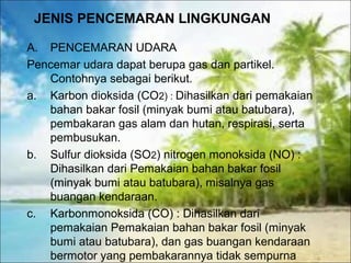 JENIS PENCEMARAN LINGKUNGAN
A. PENCEMARAN UDARA
Pencemar udara dapat berupa gas dan partikel.
Contohnya sebagai berikut.
a. Karbon dioksida (CO2) : Dihasilkan dari pemakaian
bahan bakar fosil (minyak bumi atau batubara),
pembakaran gas alam dan hutan, respirasi, serta
pembusukan.
b. Sulfur dioksida (SO2) nitrogen monoksida (NO) :
Dihasilkan dari Pemakaian bahan bakar fosil
(minyak bumi atau batubara), misalnya gas
buangan kendaraan.
c. Karbonmonoksida (CO) : Dihasilkan dari
pemakaian Pemakaian bahan bakar fosil (minyak
bumi atau batubara), dan gas buangan kendaraan
bermotor yang pembakarannya tidak sempurna
 