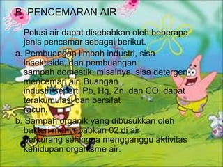 B. PENCEMARAN AIR
Polusi air dapat disebabkan oleh beberapa
jenis pencemar sebagai berikut.
a. Pembuangan limbah industri, sisa
insektisida, dan pembuangan
sampah domestik, misalnya, sisa detergen
mencemari air. Buangan
industri seperti Pb, Hg, Zn, dan CO, dapat
terakumulasi dan bersifat
racun.
b. Sampah organik yang dibusukkan oleh
bakteri menyebabkan 02 di air
berkurang sehingga mengganggu aktivitas
kehidupan organisme air.
 