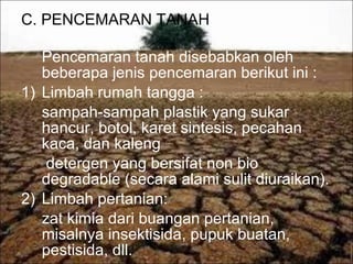 C. PENCEMARAN TANAH
Pencemaran tanah disebabkan oleh
beberapa jenis pencemaran berikut ini :
1) Limbah rumah tangga :
sampah-sampah plastik yang sukar
hancur, botol, karet sintesis, pecahan
kaca, dan kaleng
detergen yang bersifat non bio
degradable (secara alami sulit diuraikan).
2) Limbah pertanian:
zat kimia dari buangan pertanian,
misalnya insektisida, pupuk buatan,
pestisida, dll.
 