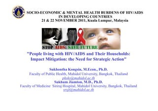 SOCIO-ECONOMIC & MENTAL HEALTH BURDENS OF HIV/AIDS
                    IN DEVELOPING COUNTRIES
           21 & 22 NOVEMBER 2011, Kuala Lumpur, Malaysia




    "People living with HIV/AIDS and Their Households:
     Impact Mitigation: the Need for Strategic Action"

                   Sukhontha Kongsin, M.Econ., Ph.D.
      Faculty of Public Health, Mahidol University, Bangkok, Thailand
                            phsks@mahidol.ac.th
                      Sukhum Jiamton, M.D., Ph.D.
Faculty of Medicine Siriraj Hospital, Mahidol University, Bangkok, Thailand
                             srsjt@mahidol.ac.th
 