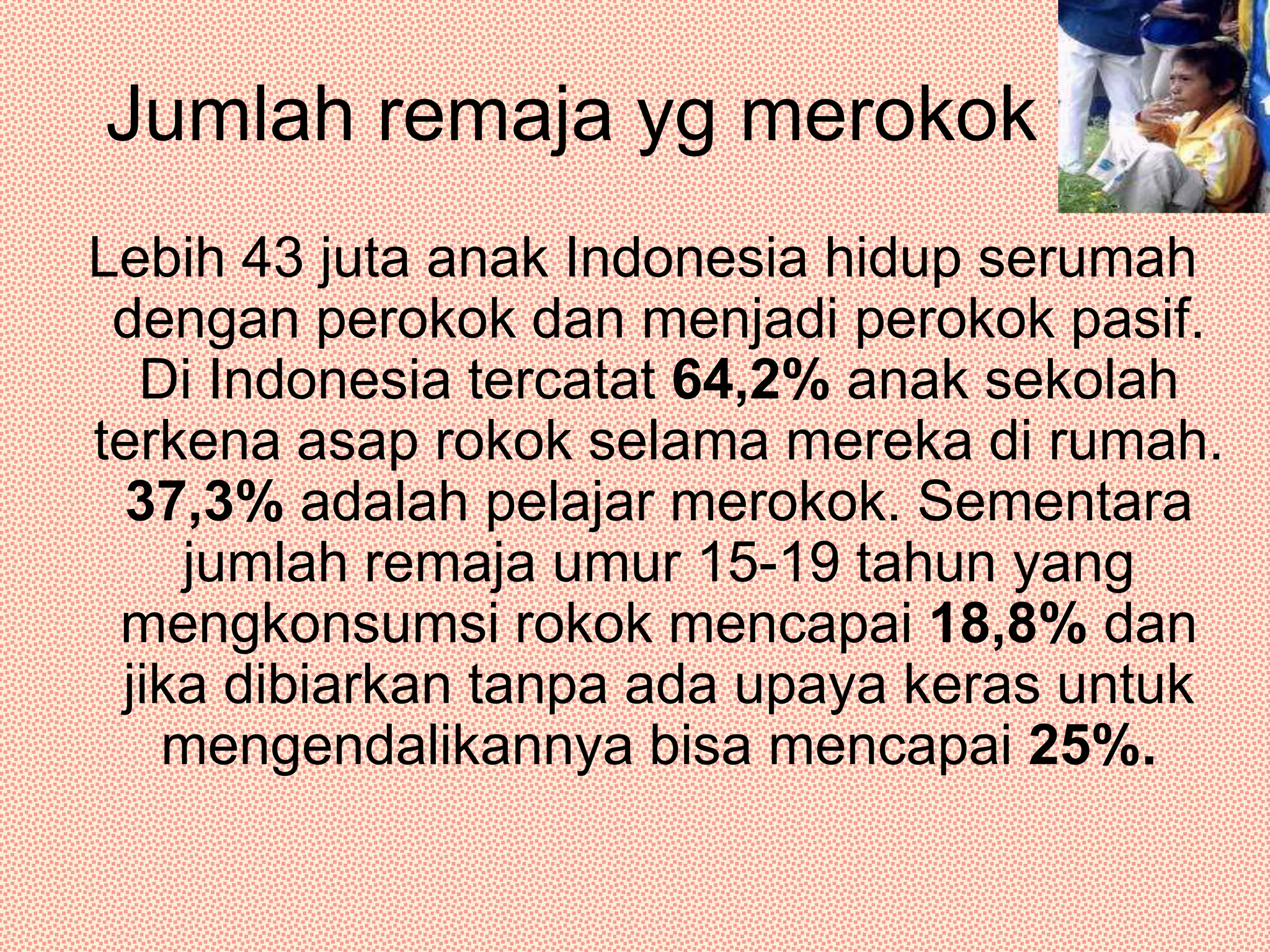 Jumlah remaja yg merokok Lebih 43 juta anak Indonesia hidup serumah dengan perokok dan menjadi perokok pasif. Di Indonesia tercatat 64,2% anak sekolah terkena asap rokok selama mereka di rumah. 37,3% adalah pelajar merokok. Sementara jumlah remaja umur 15-19 tahun yang mengkonsumsi rokok mencapai 18,8% dan jika dibiarkan tanpa ada upaya keras untuk mengendalikannya bisa mencapai 25%.