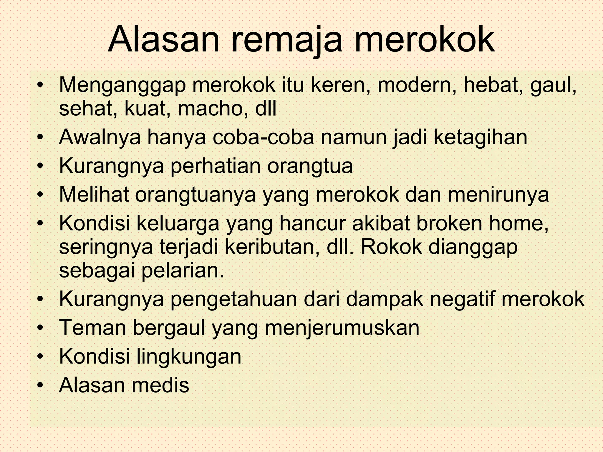 Alasan remaja merokokMenganggap merokok itu keren, modern, hebat, gaul, sehat, kuat, macho, dllAwalnya hanya coba-coba namun jadi ketagihanKurangnya perhatian orangtuaMelihat orangtuanya yang merokok dan menirunyaKondisi keluarga yang hancur akibat broken home, seringnya terjadi keributan, dll. Rokok dianggap sebagai pelarian.Kurangnya pengetahuan dari dampak negatif merokokTeman bergaul yang menjerumuskanKondisi lingkunganAlasan medis