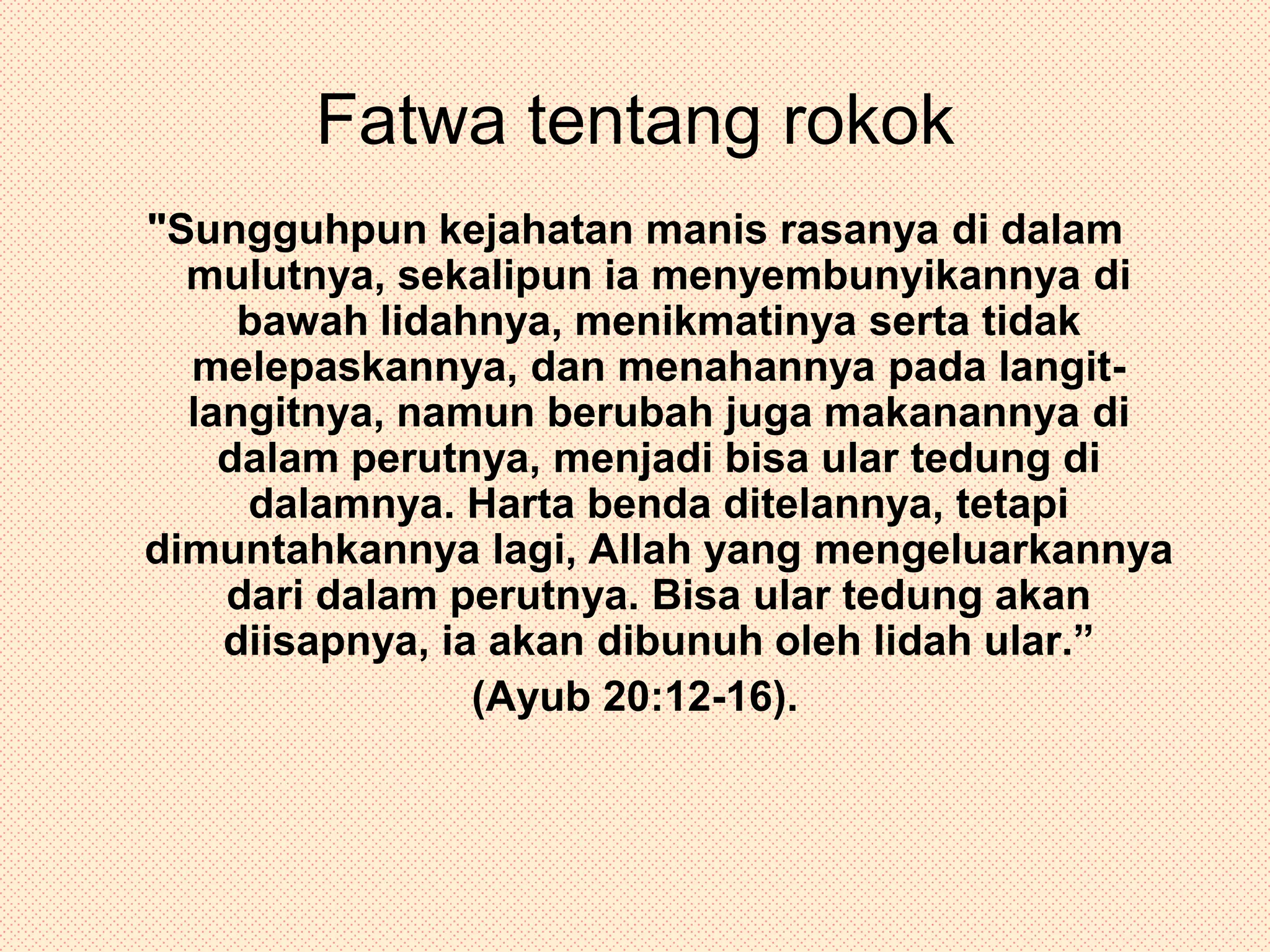 Fatwa tentang rokok"Sungguhpun kejahatan manis rasanya di dalam mulutnya, sekalipun ia menyembunyikannya di bawah lidahnya, menikmatinya serta tidak melepaskannya, dan menahannya pada langit-langitnya, namun berubah juga makanannya di dalam perutnya, menjadi bisa ular tedung di dalamnya. Harta benda ditelannya, tetapi dimuntahkannya lagi, Allah yang mengeluarkannya dari dalam perutnya. Bisa ular tedung akan diisapnya, ia akan dibunuh oleh lidah ular.” (Ayub 20:12-16).
