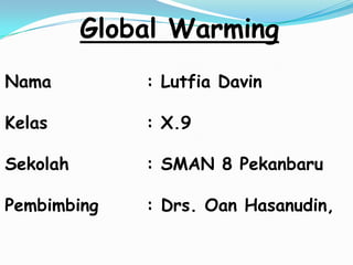 Global Warming
Nama          : Lutfia Davin

Kelas         : X.9

Sekolah       : SMAN 8 Pekanbaru

Pembimbing    : Drs. Oan Hasanudin,
 