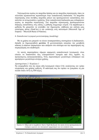 Ταξινοµούνται κυρίως σε παιχνίδια δράσης και σε παιχνίδια στρατηγικής, όπου τα
τελευταία αξιοποιούνται περισσότερα στην εκπαιδευτική διαδικασία. Τα παιχνίδια
στρατηγικής είναι συνήθως παιχνίδια ρόλων και προσοµοιώνουν καταστάσεις που
καλείται να αντιµετωπίσει ο χρήστης. Στην εκπαιδευτική διαδικασία µας ενδιαφέρουν
κυρίως τα παιχνίδια στρατηγικής. Στα παιχνίδια στρατηγικής προσοµοιώνονται
διάφορες καταστάσεις στις οποίες ο µαθητής συµµετέχει ενεργά. Για παράδειγµα ο
µαθητής θα µπορούσε να αναλάβει την δηµιουργία, επίβλεψη και εξέλιξη µιας
ολόκληρης πόλης (SimCity) ή την ανάπτυξη ενός πολιτισµού (Microsoft Age of
Empires – Microsoft Raise of Nations).

6. Εκπαιδευτικό λογισµικό µοντελοποίησης (modeling)

  Με τη χρήση του µπορούν να γίνουν αναπαραστάσεις συστηµάτων ή διαδικασιών,
δηλαδή να δηµιουργηθούν µοντέλα. Η µοντελοποίηση επιτρέπει την µεταβολή
κάποιας ή κάποιων παραµέτρων που επιδρούν στο σύστηµα και την παρατήρηση της
συµπεριφοράς του πληθυσµού.

   Αν κανείς παρατηρήσεις σήµερα εφαρµογές εκπαιδευτικού λογισµικού, είναι
εύκολο να διαπιστώσει πως ενσωµατώνουν στοιχεία από όλες σχεδόν, τις
προηγούµενες κατηγοριοποιήσεις. Έτσι, παρουσιάζουν µεγαλύτερο ενδιαφέρον και
προσφέρουν µεγαλύτερο κίνητρο χρήσης.

∆ραστηριότητα 2 / Κεφάλαιο 1
Να αναφερθείτε στα έξι κύρια είδη λογισµικού τύπου CAI, αναλύοντας τον τρόπο
υλοποίησης και χρήσης καθενός. Η απάντησή σας δεν πρέπει να ξεπεράσει τη µία
σελίδα τύπου Α4 ή τις 450 λέξεις.




  Εικόνα 1.1: Θέµα από το περιβάλλον Starry Night Backyard, στο οποίο γίνεται προσοµοίωση του
             έναστρου ουρανού, των πλανητικών σχηµατισµών και των κινήσεών τους.


 Κεφάλαιο 1: Το Εκπαιδευτικό Λογισµικό                                                     Σελ. 6
 