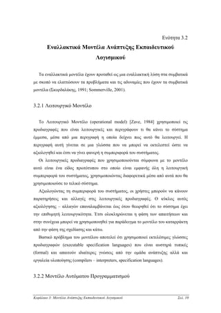 Ενότητα 3.2
        Εναλλακτικά Μοντέλα Ανάπτυξης Εκπαιδευτικού
                                     Λογισµικού

   Τα εναλλακτικά µοντέλα έχουν προταθεί ως µια εναλλακτική λύση στα συµβατικά
µε σκοπό να ελαττώσουν τα προβλήµατα και τις αδυναµίες που έχουν τα συµβατικά
µοντέλα (Σκορδαλάκης, 1991; Sommerville, 2001).


3.2.1 Λειτουργικό Μοντέλο


   Το Λειτουργικό Μοντέλο (operational model) [Zave, 1984] χρησιµοποιεί τις
προδιαγραφές που είναι λειτουργικές και περιγράφουν τι θα κάνει το σύστηµα
έµµεσα, µέσα από µια περιγραφή η οποία δείχνει πως αυτό θα λειτουργεί. Η
περιγραφή αυτή γίνεται σε µια γλώσσα που να µπορεί να εκτελεστεί ώστε να
αξιολογηθεί και έτσι να γίνει φανερή η συµπεριφορά του συστήµατος.
   Οι λειτουργικές προδιαγραφές που χρησιµοποιούνται σύµφωνα µε το µοντέλο
αυτό είναι ένα είδος πρωτότυπου στο οποίο είναι εµφανής όλη η λειτουργική
συµπεριφορά του συστήµατος, χρησιµοποιώντας διαφορετικά µέσα από αυτά που θα
χρησιµοποιούσε το τελικό σύστηµα.
   Αξιολογώντας τη συµπεριφορά του συστήµατος, οι χρήστες µπορούν να κάνουν
παρατηρήσεις και αλλαγές στις λειτουργικές προδιαγραφές. Ο κύκλος αυτός
αξιολόγησης – αλλαγών επαναλαµβάνεται έως ότου θεωρηθεί ότι το σύστηµα έχει
την επιθυµητή λειτουργικότητα. Έτσι ολοκληρώνεται η φάση των απαιτήσεων και
στην συνέχεια µπορεί να χρησιµοποιηθεί για παράδειγµα το µοντέλο του καταρράκτη
από την φάση της σχεδίασης και κάτω.
   Βασικό πρόβληµα του µοντέλου αποτελεί ότι χρησιµοποιεί εκτελέσιµες γλώσσες
προδιαγραφών (executable specification languages) που είναι αυστηρά τυπικές
(formal) και απαιτούν ιδιαίτερες γνώσεις από την οµάδα ανάπτυξης αλλά και
εργαλεία υλοποίησης (compilers – interpreters, specification languages).


3.2.2 Μοντέλο Αυτόµατου Προγραµµατισµού



Κεφάλαιο 3: Μοντέλα Ανάπτυξης Εκπαιδευτικού Λογισµικού                       Σελ. 10
 