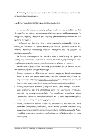 Μειονεκτήµατα του µοντέλου αυτού είναι τα ίδια µε εκείνα του µοντέλου του
αυτόµατου προγραµµατισµού.


3.2.4 Μοντέλο Επαναχρησιµοποίησης Λογισµικού


    Με το µοντέλο επαναχρησιµοποίησης λογισµικού (software reusability model)
γίνεται χρήση ήδη υπάρχοντος και δοκιµασµένου λογισµικού, σχεδίων και κώδικα. Οι
υπάρχουσες ψηφίδες λογισµικού (µε ελεγµένη ορθότητα) ενσωµατώνονται σε νέα
προϊόντα λογισµικού.
    Η διαδικασία αυτή δεν είναι εύκολη, αφού παρουσιάζονται δυσκολίες, λόγω της
ανυπαρξίας εργαλείων και τεχνικών καταλλήλων για αυτή τη δουλειά, αλλά και της
έλλειψης προτύπων κατασκευής ψηφίδων λογισµικού που να µπορούν να
επαναχρησιµοποιηθούν.
    Τα βασικά πλεονεκτήµατα του µοντέλου είναι η συντόµευση του χρονικού
διαστήµατος κατασκευής λογισµικού αλλά και η βελτίωση της αξιοπιστίας του αφού
στηρίζεται σε έτοιµα, δοκιµασµένα και άρα αξιόπιστα τµήµατα λογισµικού.
    Τα συστατικά λογισµικού που θα επαναχρησιµοποιηθούν µπορεί να είναι πολλών
και διαφόρων µεγεθών, όπως για παράδειγµα :
•   Επαναχρησιµοποίηση ολόκληρων συστηµάτων εφαρµογών (application system
    reuse) τα οποία είτε ενσωµατώνονται στο καινούριο σύστηµα χωρίς αλλαγή είτε
    δηµιουργούνται ολόκληρες οικογένειες εφαρµογών που µπορούν να τρέξουν σε
    διαφορετικές πλατφόρµες ώστε να ικανοποιήσουν συγκεκριµένες ανάγκες.
•   Επαναχρησιµοποίηση ψηφίδων (component reuse) όπου διάφορα ‘συστατικά’
    µιας εφαρµογής από ένα υποσύστηµα µέχρι ένα µεµονωµένο αντικείµενο
    µπορούν να επαναχρησιµοποιηθούν. Για παράδειγµα αντικείµενο τύπου
    ‘χρονόµετρο’ µπορεί να επαναχρησιµοποιηθεί πολλές φορές στην ανάπτυξη ενός
    εκπαιδευτικού λογισµικού φυσικής, χηµείας κλπ.
•   Επαναχρησιµοποίηση κάποιας λειτουργίας ή συνάρτησης (function reuse) όπου
    συστατικά (συναρτήσεις, διαδικασίες) που υλοποιούν µια απλή λειτουργία όπως
    µια µαθηµατική συνάρτηση επαναχρησιµοποιούνται σε άλλες εφαρµογές. Αυτού
    του είδους η επαναχρησιµοποίηση που βασίζεται στις βιβλιοθήκες είναι και η πιο
    διαδεδοµένη.




Κεφάλαιο 3: Μοντέλα Ανάπτυξης Εκπαιδευτικού Λογισµικού                      Σελ. 12
 