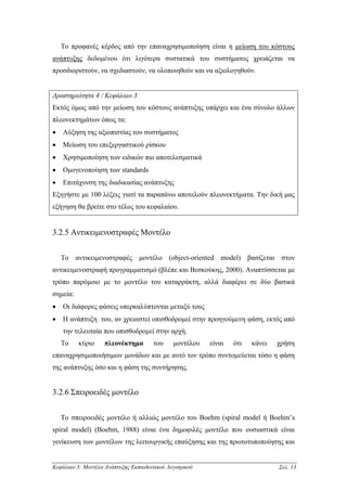Το προφανές κέρδος από την επαναχρησιµοποίηση είναι η µείωση του κόστους
ανάπτυξης δεδοµένου ότι λιγότερα συστατικά του συστήµατος χρειάζεται να
προσδιοριστούν, να σχεδιαστούν, να υλοποιηθούν και να αξιολογηθούν.


∆ραστηριότητα 4 / Κεφάλαιο 3
Εκτός όµως από την µείωση του κόστους ανάπτυξης υπάρχει και ένα σύνολο άλλων
πλεονεκτηµάτων όπως τα:
•   Αύξηση της αξιοπιστίας του συστήµατος
•   Μείωση του επεξεργαστικού ρίσκου
•   Χρησιµοποίηση των ειδικών πιο αποτελεσµατικά
•   Οµογενοποίηση των standards
•   Επιτάχυνση της διαδικασίας ανάπτυξης
Εξηγήστε µε 100 λέξεις γιατί τα παραπάνω αποτελούν πλεονεκτήµατα. Την δική µας
εξήγηση θα βρείτε στο τέλος του κεφαλαίου.


3.2.5 Αντικειµενοστραφές Μοντέλο


    Το αντικειµενοστραφές µοντέλο (object-oriented model) βασίζεται στον
αντικειµενοστραφή προγραµµατισµό (βλέπε και Βεσκούκης, 2000). Αναπτύσσεται µε
τρόπο παρόµοιο µε το µοντέλο του καταρράκτη, αλλά διαφέρει σε δύο βασικά
σηµεία:
•   Οι διάφορες φάσεις υπερκαλύπτονται µεταξύ τους
•   Η ανάπτυξη του, αν χρειαστεί οπισθοδροµεί στην προηγούµενη φάση, εκτός από
    την τελευταία που οπισθοδροµεί στην αρχή.
    Το    κύριο     πλεονέκτηµα       του     µοντέλου   είναι   ότι   κάνει   χρήση
επαναχρησιµοποιήσιµων µονάδων και µε αυτό τον τρόπο συντοµεύεται τόσο η φάση
της ανάπτυξης όσο και η φάση της συντήρησης.


3.2.6 Σπειροειδές µοντέλο


    Το σπειροειδές µοντέλο ή αλλιώς µοντέλο του Boehm (spiral model ή Boehm’s
spiral model) (Boehm, 1988) είναι ένα δηµοφιλές µοντέλο που ουσιαστικά είναι
γενίκευση των µοντέλων της λειτουργικής επαύξησης και της πρωτοτυποποίησης και


Κεφάλαιο 3: Μοντέλα Ανάπτυξης Εκπαιδευτικού Λογισµικού                         Σελ. 13
 