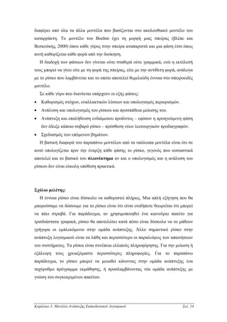 διαφέρει από όλα τα άλλα µοντέλα που βασίζονται στο ακολουθιακό µοντέλο του
καταρράκτη. Το µοντέλο του Boehm έχει τη µορφή µιας σπείρας (βλέπε και
Βεσκούκης, 2000) όπου κάθε γύρος στην σπείρα αναπαριστά και µια φάση έτσι όπως
αυτή καθορίζεται κάθε φορά από την διοίκηση.
    Η διαδοχή των φάσεων δεν γίνεται ούτε σταθερά ούτε γραµµικά, ενώ η εκτέλεσή
τους µπορεί να γίνει είτε µε τη φορά της σπείρας, είτε µε την αντίθετη φορά, ανάλογα
µε το ρίσκο που λαµβάνεται και το οποίο αποτελεί θεµελιώδη έννοια στο σπειροειδές
µοντέλο.
    Σε κάθε γύρο που διανύεται υπάρχουν οι εξής φάσεις:
•   Καθορισµός στόχων, εναλλακτικών λύσεων και υπολογισµός περιορισµών.
•   Ανάλυση και υπολογισµός του ρίσκου και προσπάθεια µείωσης του.
•   Ανάπτυξη και επαλήθευση ενδιάµεσου προϊόντος – εφόσον η προηγούµενη φάση
    δεν έδειξε κάποιο σοβαρό ρίσκο – πρόσθεση νέων λειτουργικών προδιαγραφών.
•   Σχεδιασµός των επόµενων βηµάτων.
    Η βασική διαφορά του παραπάνω µοντέλου από τα υπόλοιπα µοντέλα είναι ότι σε
αυτό υπολογίζεται πριν την έναρξη κάθε φάσης το ρίσκο, γεγονός που ουσιαστικά
αποτελεί και το βασικό του πλεονέκτηµα αν και ο υπολογισµός και η ανάλυση του
ρίσκου δεν είναι εύκολη υπόθεση πρακτικά.




Σχόλιο µελέτης:
    Η έννοια ρίσκο είναι δύσκολο να καθοριστεί πλήρως. Μια απλή εξήγηση που θα
µπορούσαµε να δώσουµε για το ρίσκο είναι ότι είναι οτιδήποτε θεωρείται ότι µπορεί
να πάει στραβά. Για παράδειγµα, αν χρησιµοποιηθεί ένα καινούριο πακέτο για
τρισδιάστατα γραφικά, ρίσκο θα αποτελέσει κατά πόσο είναι δύσκολο να το µάθουν
γρήγορα οι εµπλεκόµενοι στην οµάδα ανάπτυξης. Άλλο σηµαντικό ρίσκο στην
ανάπτυξη λογισµικού είναι τα λάθη και περισσότερο οι παραλείψεις των απαιτήσεων
του συστήµατος. Τα ρίσκα είναι συνέπεια ελλιπούς πληροφόρησης. Για την µείωση ή
εξάλειψη τους χρειαζόµαστε περισσότερες πληροφορίες. Για το παραπάνω
παράδειγµα, το ρίσκο µπορεί να µειωθεί κάνοντας στην οµάδα ανάπτυξης ένα
ταχύρυθµο πρόγραµµα εκµάθησης, ή προσλαµβάνοντας νέα οµάδα ανάπτυξης µε
γνώση του συγκεκριµένου πακέτου.




Κεφάλαιο 3: Μοντέλα Ανάπτυξης Εκπαιδευτικού Λογισµικού                        Σελ. 14
 