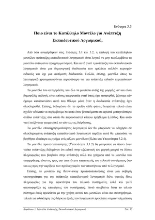 Ενότητα 3.3
         Ποιο είναι το Κατάλληλο Μοντέλο για Ανάπτυξη
                         Εκπαιδευτικού Λογισµικού;

   Από όσα αναφέρθηκαν στις Ενότητες 3.1 και 3.2, η επιλογή του κατάλληλου
µοντέλου ανάπτυξης εκπαιδευτικού λογισµικού είναι λογικό να µην περιλαµβάνει τα
µοντέλα αυτόµατου προγραµµατισµού. Και αυτό γιατί η ανάπτυξη του εκπαιδευτικού
λογισµικού είναι µια δηµιουργική διαδικασία που εµπλέκει πολλών περιοχών
ειδικούς και όχι µια αυτόµατη διαδικασία. Πολλά, επίσης, µοντέλα όπως το
λειτουργικό χρησιµοποιούνται περισσότερο για την ανάπτυξη ειδικών περιπτώσεων
λογισµικού.
   Το µοντέλο του καταρράκτη, και όλα τα µοντέλα αυτής της µορφής, αν και είναι
δηµοφιλής επιλογή, είναι επίσης απορριπτέα γιατί όπως έχει αναφερθεί, ξέρουµε εάν
έχουµε κατασκευάσει αυτό που θέλαµε µόνο όταν η διαδικασία ανάπτυξης έχει
ολοκληρωθεί. Επίσης, δεδοµένου ότι το προϊόν κάθε φάσης θεωρείται τελικό είναι
σχεδόν αδύνατο να παρέµβουµε σε αυτό όταν βρισκόµαστε σε αρκετά µεταγενέστερο
στάδιο ανάπτυξης στο οποίο θα παρουσιαστεί κάποιο πρόβληµα ή λάθος. Και αυτό
γιατί αυξάνεται γεωµετρικά το κόστος της διόρθωσης.
   Το µοντέλο επαναχρησιµοποίησης λογισµικού δεν θα µπορούσε να οδηγήσει σε
ολοκληρωµένη ανάπτυξη εκπαιδευτικού λογισµικού παρόλα αυτά θα µπορούσε να
βοηθήσει ιδιαίτερα ως τµήµα ενός άλλου µοντέλου (βλέπε και Υποενότητα 3.2.4).
   Το µοντέλο πρωτοτυποποίησης (Υποενότητα 3.1.2) θα µπορούσε να δώσει έναν
τρόπο ανάπτυξης δεδοµένου ότι ειδικά στην εξελικτική του µορφή µπορεί να δώσει
πληροφορίες που βοηθούν στην ανάπτυξη πολύ πιο γρήγορα από το µοντέλο του
καταρράκτη, τόσο ως προς την εφικτότητα κατασκευής του τελικού συστήµατος όσο
και ως προς την ακρίβεια των προδιαγραφών των απαιτήσεων από το λογισµικό.
   Επίσης, το µοντέλο της throw-away πρωτοτυποποίησης είναι µια σοβαρή
υποψηφιότητα για την ανάπτυξη εκπαιδευτικού λογισµικού διότι αφενός δίνει
πληροφορίες για την εφικτότητα του τελικού συστήµατος αλλά και γιατί
αποσαφηνίζει τις απαιτήσεις του συστήµατος. Αυτό συµβαίνει διότι το τελικό
σύστηµα όπως προκύπτει µε την χρήση αυτού του µοντέλου είναι πιο συντηρήσιµο,
τελικά για ολόκληρη της διάρκεια ζωής του λογισµικού προκύπτει σηµαντική µείωση


Κεφάλαιο 3: Μοντέλα Ανάπτυξης Εκπαιδευτικού Λογισµικού                     Σελ. 15
 