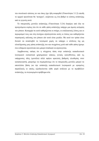 του συνολικού κόστους αν και όπως έχει ήδη αναφερθεί (Υποενότητα 3.1.2) επειδή
το αρχικό πρωτότυπο θα ‘πεταχτεί’, αυξάνεται ως ένα βαθµό το κόστος ανάπτυξης
από το γεγονός αυτό.
   Το σπειροειδές µοντέλο ανάπτυξης (Υποενότητα 3.2.6) διαφέρει από όλα τα
προηγούµενα κυρίως στο ότι σε κάθε φάση ανάπτυξης υπάρχει µια άµεση εκτίµηση
του ρίσκου. Καταρχήν σε αυτό καθορίζονται οι στόχοι, οι εναλλακτικές λύσεις και οι
περιορισµοί τους και στη συνέχεια αξιολογούνται αυτές οι λύσεις και καθορίζονται
στρατηγικές επίλυσης του ρίσκου εάν αυτό είναι µεγάλο. Με αυτό τον τρόπο είναι
δυνατό να αναπτυχθεί το λογισµικό χωρίς να υπάρχει ο κίνδυνος της µη
ολοκλήρωσης µιας φάση ανάπτυξής του και συγχρόνως µετά από κάθε φάση έχουµε
ένα ενδιάµεσο πρωτότυπο που µπορεί σταδιακά να αξιολογείται.
   Λαµβάνοντας υπόψη ότι η σύγχρονη τάση στην ανάπτυξη εκπαιδευτικού
λογισµικού ουσιαστικά χρησιµοποιεί κάποιες γενικές κατευθύνσεις από τις
υπάρχουσες ιδέες (µοντέλα) αλλά αφήνει αρκετούς βαθµούς ελευθερίας στον
κατασκευαστή, µπορούµε να συµπεράνουµε ότι το σπειροειδές µοντέλο µπορεί να
αποτελέσει βάση για την ανάπτυξη εκπαιδευτικού λογισµικού µε ορισµένες
παραλλαγές οι οποίες εξειδικεύονται κάθε φορά ανάλογα µε το περιβάλλον
ανάπτυξης, το συγκεκριµένο πρόβληµα κλπ.




Κεφάλαιο 3: Μοντέλα Ανάπτυξης Εκπαιδευτικού Λογισµικού                      Σελ. 16
 