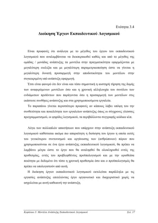 Ενότητα 3.4
            ∆ιοίκηση Έργων Εκπαιδευτικού Λογισµικού



   Είναι προφανές ότι ανάλογα µε το µέγεθος του έργου του εκπαιδευτικού
λογισµικού που αναλαµβάνεται να διεκπεραιωθεί καθώς και από το µέγεθος της
οµάδας / µονάδας ανάπτυξης τα µοντέλα στην πραγµατικότητα εφαρµόζονται µε
µεγαλύτερη ευελιξία και µε µεγαλύτερη παραµετρικοποίηση ώστε να γίνεται η
µεγαλύτερη δυνατή προσαρµογή στην αποδοτικότητα του µοντέλου στην
συγκεκριµένη υπό ανάπτυξη εφαρµογή.
   Έτσι είναι φανερό ότι δεν είναι και τόσο σηµαντική η αυστηρή τήρηση της δοµής
των αναφερόµενων µοντέλων όσο και η χρονική αλληλουχία του συνόλου των
ενδιάµεσων προϊόντων που παράγονται όσο η προσαρµογή των µοντέλων στις
εκάστοτε συνθήκες ανάπτυξης και στα χρησιµοποιούµενα εργαλεία.
   Το παραπάνω γίνεται περισσότερο προφανές αν κάποιος λάβει υπόψη του την
συνθετότητα και ποικιλότητα των εργαλείων ανάπτυξης όπως οι σύγχρονες γλώσσες
προγραµµατισµού, οι ψηφίδες λογισµικού, τα περιβάλλοντα συγγραφής κώδικα κλπ.


   Λόγω των πολλαπλών απαιτήσεων που υπάρχουν στην ανάπτυξη εκπαιδευτικού
λογισµικού καθίσταται ακόµα πιο απαραίτητη η διοίκηση του έργου η οποία εκτός
του γενικότερου συντονισµού και οργάνωσης των (ανθρώπινων) πόρων που
χρησιµοποιούνται σε ένα έργο ανάπτυξης εκπαιδευτικού λογισµικού, θα πρέπει να
λαµβάνει µέτρα ώστε το έργο που θα αναληφθεί θα ολοκληρωθεί εντός της
προθεσµίας, εντός του προβλεφθέντος προϋπολογισµού και µε την ορισθείσα
ποιότητα µε δεδοµένο ότι τόσο η χρονική προθεσµία όσο και ο προϋπολογισµός θα
πρέπει να υπολογιστούν από αυτή.
   Η διοίκηση έργων εκπαιδευτικού λογισµικού εκτελείται παράλληλα µε τις
εργασίες ανάπτυξης επιτελώντας έργο οργανωτικό και διαχειριστικό χωρίς να
ασχολείται µε αυτή καθεαυτή την ανάπτυξη.




Κεφάλαιο 3: Μοντέλα Ανάπτυξης Εκπαιδευτικού Λογισµικού                    Σελ. 17
 