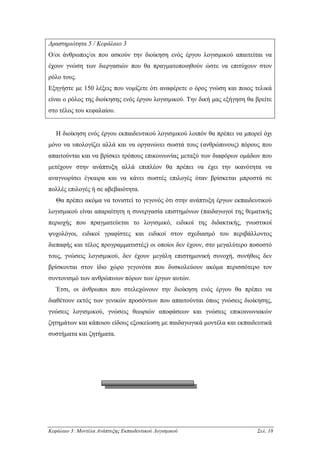 ∆ραστηριότητα 5 / Κεφάλαιο 3
Ο/οι άνθρωπος/οι που ασκούν την διοίκηση ενός έργου λογισµικού απαιτείται να
έχουν γνώση των διεργασιών που θα πραγµατοποιηθούν ώστε να επιτύχουν στον
ρόλο τους.
Εξηγήστε µε 150 λέξεις που νοµίζετε ότι αναφέρετε ο όρος γνώση και ποιος τελικά
είναι ο ρόλος της διοίκησης ενός έργου λογισµικού. Την δική µας εξήγηση θα βρείτε
στο τέλος του κεφαλαίου.


   Η διοίκηση ενός έργου εκπαιδευτικού λογισµικού λοιπόν θα πρέπει να µπορεί όχι
µόνο να υπολογίζει αλλά και να οργανώνει σωστά τους (ανθρώπινους) πόρους που
απαιτούνται και να βρίσκει τρόπους επικοινωνίας µεταξύ των διαφόρων οµάδων που
µετέχουν στην ανάπτυξη αλλά επιπλέον θα πρέπει να έχει την ικανότητα να
αναγνωρίσει έγκαιρα και να κάνει σωστές επιλογές όταν βρίσκεται µπροστά σε
πολλές επιλογές ή σε αβεβαιότητα.
   Θα πρέπει ακόµα να τονιστεί το γεγονός ότι στην ανάπτυξη έργων εκπαιδευτικού
λογισµικού είναι απαραίτητη η συνεργασία επιστηµόνων (παιδαγωγοί της θεµατικής
περιοχής που πραγµατεύεται το λογισµικό, ειδικοί της διδακτικής, γνωστικοί
ψυχολόγοι, ειδικοί γραφίστες και ειδικοί στον σχεδιασµό του περιβάλλοντος
διεπαφής και τέλος προγραµµατιστές) οι οποίοι δεν έχουν, στο µεγαλύτερο ποσοστό
τους, γνώσεις λογισµικού, δεν έχουν µεγάλη επιστηµονική συνοχή, συνήθως δεν
βρίσκονται στον ίδιο χώρο γεγονότα που δυσκολεύουν ακόµα περισσότερο τον
συντονισµό των ανθρώπινων πόρων των έργων αυτών.
   Έτσι, οι άνθρωποι που στελεχώνουν την διοίκηση ενός έργου θα πρέπει να
διαθέτουν εκτός των γενικών προσόντων που απαιτούνται όπως γνώσεις διοίκησης,
γνώσεις λογισµικού, γνώσεις θεωριών αποφάσεων και γνώσεις επικοινωνιακών
ζητηµάτων και κάποιου είδους εξοικείωση µε παιδαγωγικά µοντέλα και εκπαιδευτικά
συστήµατα και ζητήµατα.




Κεφάλαιο 3: Μοντέλα Ανάπτυξης Εκπαιδευτικού Λογισµικού                     Σελ. 18
 