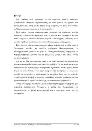 Σύνοψη
   Στο κεφάλαιο αυτό γνωρίσαµε τα πιο σηµαντικά µοντέλα ανάπτυξης
εκπαιδευτικού λογισµικού παρουσιάζοντας για κάθε µοντέλο τις εργασίες που
περιλαµβάνει, την σειρά που θα πρέπει αυτές να γίνουν, υπό ποίες προϋποθέσεις
καθώς και µε ποια κριτήρια αυτές θα ολοκληρωθούν.
   Στην πρώτη ενότητα παρουσιάστηκαν συνοπτικά τα συµβατικά µοντέλα
ανάπτυξης εκπαιδευτικού λογισµικού όπως το µοντέλο του Καταρράκτη και δύο
παραλλαγές του το µοντέλο V και ΙΕΕΕ, το µοντέλο Λειτουργικής Επαύξησης και το
µοντέλο της Πρωτοτυποποίησης στο οποίο δόθηκε και µεγαλύτερη έµφαση.
   Στην δεύτερη ενότητα παρουσιάστηκαν κάποια εναλλακτικά µοντέλα όπως το
Λειτουργικό      µοντέλο,     το     µοντέλο     Αυτόµατου        Προγραµµατισµού,        το
Μετασχηµατιστικό µοντέλο, το µοντέλο Επαναχρησιµοποίησης Λογισµικού, το
Αντικειµενοστραφές µοντέλο και το Σπειροειδές µοντέλο στο οποίο δόθηκε
µεγαλύτερη έµφαση.
   Από τα µοντέλα που παρουσιάστηκαν, στην πράξη περισσότερο χρήσιµα είναι
αυτά που αφήνουν ελευθερία εξειδίκευσης στις συνθήκες και στο πρόβληµα που που
επιλύουν και δεν περιορίζουν µε αυστηρότητα τις ενέργειες και τις φάσεις που θα
πρέπει να ακολουθηθούν. Έτσι στην τρίτη ενότητα θεωρήσαµε το σπειροειδές
µοντέλο ως το µοντέλο το οποίο µπορεί να αποτελέσει βάση για την ανάπτυξη
εκπαιδευτικού λογισµικού µε ορισµένες παραλλαγές οι οποίες εξειδικεύονται κάθε
φορά ανάλογα µε το περιβάλλον ανάπτυξης, το συγκεκριµένο πρόβληµα κλπ..
   Τέλος, αναπτύχθηκε συνοπτικά η αναγκαιότητα της ύπαρξης διοίκησης στα έργα
ανάπτυξης     εκπαιδευτικού        λογισµικού,   ο       ρόλος   που   διαδραµατίζει     και
παρουσιάστηκαν τα βασικά χαρακτηριστικά και οι απαιτήσεις αυτών που την
στελεχώνουν.




Κεφάλαιο 3: Μοντέλα Ανάπτυξης Εκπαιδευτικού Λογισµικού                                 Σελ. 19
 