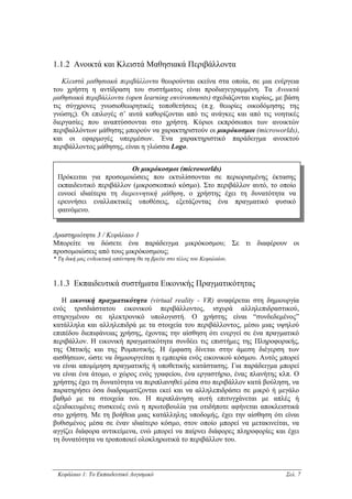 1.1.2 Ανοικτά και Κλειστά Μαθησιακά Περιβάλλοντα

   Κλειστά µαθησιακά περιβάλλοντα θεωρούνται εκείνα στα οποία, σε µια ενέργεια
του χρήστη η αντίδραση του συστήµατος είναι προδιαγεγραµµένη. Τα Ανοικτά
µαθησιακά περιβάλλοντα (open learning environments) σχεδιάζονται κυρίως, µε βάση
τις σύγχρονες γνωσιοθεωρητικές τοποθετήσεις (π.χ. θεωρίες οικοδόµησης της
γνώσης). Οι επιλογές σ’ αυτά καθορίζονται από τις ανάγκες και από τις νοητικές
διεργασίες που αναπτύσσονται στο χρήστη. Κύριοι εκπρόσωποι των ανοικτών
περιβαλλόντων µάθησης µπορούν να χαρακτηριστούν οι µικρόκοσµοι (microworlds),
και οι εφαρµογές υπερµέσων. Ένα χαρακτηριστικό παράδειγµα ανοικτού
περιβάλλοντος µάθησης, είναι η γλώσσα Logo.


                         Οι µικρόκοσµοι (microworlds)
 Πρόκειται για προσοµοιώσεις που εκτυλίσσονται σε περιορισµένης έκτασης
 εκπαιδευτικό περιβάλλον (µικροσκοπικό κόσµο). Στο περιβάλλον αυτό, το οποίο
 ευνοεί ιδιαίτερα τη διερευνητική µάθηση, ο χρήστης έχει τη δυνατότητα να
 ερευνήσει εναλλακτικές υποθέσεις, εξετάζοντας ένα πραγµατικό φυσικό
 φαινόµενο.


∆ραστηριότητα 3 / Κεφάλαιο 1
Μπορείτε να δώσετε ένα παράδειγµα µικρόκοσµου; Σε τι διαφέρουν οι
προσοµοιώσεις από τους µικρόκοσµους;
* Τη δική µας ενδεικτική απάντηση θα τη βρείτε στο τέλος του Κεφαλαίου.



1.1.3 Εκπαιδευτικά συστήµατα Εικονικής Πραγµατικότητας

   Η εικονική πραγµατικότητα (virtual reality - VR) αναφέρεται στη δηµιουργία
ενός τρισδιάστατου εικονικού περιβάλλοντος, ισχυρά αλληλεπιδραστικού,
στηριγµένου σε ηλεκτρονικό υπολογιστή. Ο χρήστης είναι “συνδεδεµένος”
κατάλληλα και αλληλεπιδρά µε τα στοιχεία του περιβάλλοντος, µέσω µιας υψηλού
επιπέδου διεπιφάνειας χρήσης, έχοντας την αίσθηση ότι ενεργεί σε ένα πραγµατικό
περιβάλλον. Η εικονική πραγµατικότητα συνδέει τις επιστήµες της Πληροφορικής,
της Οπτικής και της Ροµποτικής. Η έµφαση δίνεται στην άµεση διέγερση των
αισθήσεων, ώστε να δηµιουργείται η εµπειρία ενός εικονικού κόσµου. Αυτός µπορεί
να είναι αποµίµηση πραγµατικής ή υποθετικής κατάστασης. Για παράδειγµα µπορεί
να είναι ένα άτοµο, ο χώρος ενός γραφείου, ένα εργαστήριο, ένας πλανήτης κλπ. Ο
χρήστης έχει τη δυνατότητα να περιπλανηθεί µέσα στο περιβάλλον κατά βούληση, να
παρατηρήσει όσα διαδραµατίζονται εκεί και να αλληλεπιδράσει σε µικρό ή µεγάλο
βαθµό µε τα στοιχεία του. Η περιπλάνηση αυτή επιτυγχάνεται µε απλές ή
εξειδικευµένες συσκευές ενώ η πρωτοβουλία για οτιδήποτε αφήνεται αποκλειστικά
στο χρήστη. Με τη βοήθεια µιας κατάλληλης υποδοµής, έχει την αίσθηση ότι είναι
βυθισµένος µέσα σε έναν ιδιαίτερο κόσµο, στον οποίο µπορεί να µετακινείται, να
αγγίζει διάφορα αντικείµενα, ενώ µπορεί να παίρνει διάφορες πληροφορίες και έχει
τη δυνατότητα να τροποποιεί ολοκληρωτικά το περιβάλλον του.



 Κεφάλαιο 1: Το Εκπαιδευτικό Λογισµικό                                     Σελ. 7
 