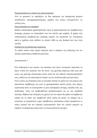 Χρησιµοποίηση των ειδικών πιο αποτελεσµατικά
Αντί να χρειαστεί να σχεδιάζουν τα ίδια πράγµατα για διαφορετικά projects
αναπτύσσουν επαναχρησιµοποιήσιµες ψηφίδες στις οποίες ενσωµατώνουν τις
γνώσεις τους.
Οµογενοποίηση των standards
Κάποια τυποποιηµένα χαρακτηριστικά, όπως τα χαρακτηριστικά του περιβάλλοντος
διεπαφής, µπορούν να υλοποιηθούν σαν ένα σύνολο από ψηφίδες. Η χρήση ενός
τυποποιηµένου περιβάλλοντος διεπαφής αυξάνει την αξιοπιστία του συστήµατος
αφού οι χρήστες είναι απίθανο να κάνουν λάθη µε µια διεπαφή που τους είναι
γνωστή.
Επιτάχυνση της διαδικασίας ανάπτυξης
Το προϊόν φτάνει στην αγορά νωρίτερα γιατί η διάρκεια της ανάπτυξης και του
ελέγχου αξιοπιστίας (validation) µειώνεται.


∆ραστηριότητα 5


Ο/οι άνθρωπος/οι που ασκούν την διοίκηση ενός έργου λογισµικού απαιτείται να
έχουν γνώση των εργασιών που θα γίνουν, της χρονικής διάρκειας κάθε µιας από
αυτές, της χρονικής αλληλουχίας αυτών αλλά και των πιθανών αλληλοεξαρτήσεών
τους, καθώς και των απαιτούµενων πόρων για την εκτέλεση κάθε µιας από αυτές.
Έτσι ο ρόλος της διοίκησης είναι να εκτιµήσει σωστά τον χρόνο και τους πόρους που
απαιτούνται (πρόβλεψη), και µετά να χρησιµοποιήσει σωστά αυτούς τους πόρους
(οργάνωση) ώστε να ολοκληρωθεί το έργο (επιτήρηση) επιτυχώς, δηλαδή εντός της
προθεσµίας, εντός του προβλεφθέντος προϋπολογισµού και µε την ορισθείσα
ποιότητα. Βέβαια στην εκτίµηση του χρόνου και των πόρων θα πρέπει να λαµβάνεται
υπόψη και το ρίσκο που λαµβάνεται αλλά επίσης θα πρέπει να υπάρχει και η
ικανότητα να ξεπεραστούν τυχόν απρόβλεπτες καταστάσεις (λήψη αποφάσεων) οι
οποίες φυσικά όσο πιο γρήγορα αναγνωριστούν τόσο πιο εύκολα µπορούν να
ληφθούν τα απαραίτητα µέτρα ώστε να αντιµετωπιστούν επιτυχώς.




Κεφάλαιο 3: Μοντέλα Ανάπτυξης Εκπαιδευτικού Λογισµικού                     Σελ. 22
 