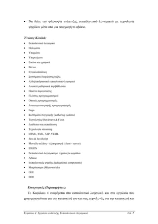 •   Να δείτε την φιλοσοφία ανάπτυξης εκπαιδευτικού λογισµικού µε τεχνολογία
    ψηφίδων µέσα από µια εφαρµογή το αβάκιο.


Έννοιες Κλειδιά:
•   Εκπαιδευτικό λογισµικό
•   Πολυµέσα
•   Υπερµέσα
•   Υπερκείµενο
•   Εικόνα και γραφικά
•   Βίντεο
•   Εγκυκλοπαίδειες
•   Συστήµατα διαχείρισης τάξης
•   Αλληλεπιδραστικό εκπαιδευτικό λογισµικό
•   Ανοικτά µαθησιακά περιβάλλοντα
•   Πακέτα παρουσίασης
•   Γλώσσες προγραµµατισµού
•   Οπτικός προγραµµατισµός
•   Αντικειµενοστραφής προγραµµατισµός
•   Logo
•   Συστήµατα συγγραφής (authoring systems)
•   Τεχνολογίες Shockwave & Flash
•   ∆ιαδίκτυο και εκπαίδευση
•   Τεχνολογία streaming
•   HTML, XML, ASP, VRML
•   Java & JavaScript
•   Μοντέλο πελάτη – εξυπηρετητή (client – server)
•   ΕΙΚΩΝ
•   Εκπαιδευτικό λογισµικό µε τεχνολογία ψηφίδων
•   Αβάκιο
•   Εκπαιδευτικές ψηφίδες (educational components)
•   Μικρόκοσµοι (Microworlds)
•   OLE
•   DDE


    Εισαγωγικές Παρατηρήσεις:
    Το Κεφάλαιο 4 αναφέρεται στο εκπαιδευτικό λογισµικό και στα εργαλεία που
χρησιµοποιούνται για την κατασκευή του και στις τεχνολογίες για την κατασκευή και



Κεφάλαιο 4: Εργαλεία ανάπτυξης Εκπαιδευτικού Λογισµικού                     Σελ. 2
 