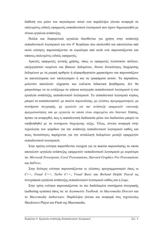διάθεσή του µέσω του παγκόσµιου ιστού ενώ παράλληλα γίνεται αναφορά σε
επιλεγµένες ειδικές εφαρµογές εκπαιδευτικού λογισµικού που έχουν δηµιουργηθεί µε
τέτοια εργαλεία ανάπτυξης.
   Πολλά και διαφορετικά εργαλεία διατίθενται για χρήση στην ανάπτυξη
εκπαιδευτικού λογισµικού και στο 4ο Κεφάλαιο που ακολουθεί και αποτελείται από
οκτώ ενότητες παρουσιάζονται τα κυριότερα από αυτά ενώ παρουσιάζονται και
κάποιες επιλεγµένες ειδικές εφαρµογές.
   Αρκετές εφαρµογές γενικής χρήσης, όπως οι εφαρµογές λογιστικών φύλλων,
επεξεργαστών κειµένου και βάσεων δεδοµένων, δίνουν δυνατότητες διαχείρισης
δεδοµένων µε τη µορφή αριθµών ή αλφαριθµητικών χαρακτήρων και παρουσιάζουν
τα αποτελέσµατα των υπολογισµών ή και τα γραφήµατα αυτών. Τα παραπάνω,
µολονότι αποτελούν εύχρηστα και ευέλικτα διδακτικά βοηθήµατα, δεν θα
µπορούσαµε να τα εντάξουµε σε κάποια κατηγορία εκπαιδευτικού λογισµικού ή στα
εργαλεία ανάπτυξης εκπαιδευτικού λογισµικού. Το εκπαιδευτικό λογισµικό κυρίως
µπορεί να κατασκευαστεί: µε πακέτα παρουσίασης, µε γλώσσες προγραµµατισµού, µε
συστήµατα συγγραφής, µε εργαλεία για την ανάπτυξη εφαρµογών εικονικής
πραγµατικότητας και µε εργαλεία τα οποία είναι στηριγµένα στο Internet. Επίσης,
πρέπει να αναφερθεί, πως η εκπαιδευτική διαδικασία µέσω του διαδικτύου µπορεί να
υποβοηθηθεί µε τα συστήµατα διαχείρισης τάξης. Τέλος, γίνεται αναφορά στην
τεχνολογία των ψηφίδων για την ανάπτυξη εκπαιδευτικού λογισµικού καθώς και
ποιες δυνατότητες παρέχονται για την ανταλλαγή δεδοµένων µεταξύ εφαρµογών
εκπαιδευτικού λογισµικού.
   Στην πρώτη ενότητα παρατίθενται στοιχεία για τα πακέτα παρουσίασης τα οποία
αποτελούν εργαλεία ανάπτυξης εφαρµογών εκπαιδευτικού λογισµικού µε κυριότερα
τα: Microsoft Powerpoint, Corel Presentations, Harvard Graphics Pro Presentations
και ImPress.
   Στην δεύτερη ενότητα παρουσιάζονται οι γλώσσες προγραµµατισµού όπως οι
C++, Visual C++, Turbo C++, Visual Basic και Borland Delphi Pascal ως
συγγραφικά εργαλεία ανάπτυξης εκπαιδευτικού λογισµικού καθώς και η Logo.
   Στην τρίτη ενότητα παρουσιάζονται τα πιο διαδεδοµένα συστήµατα συγγραφής
(authoring systems) όπως τα: το Asymmetrix Toolbook, το Macromedia Director και
το Macromedia Authorware. Παράλληλα γίνεται και αναφορά στις τεχνολογίες
Shockwave Player και Flash της Macromedia.



Κεφάλαιο 4: Εργαλεία ανάπτυξης Εκπαιδευτικού Λογισµικού                     Σελ. 3
 