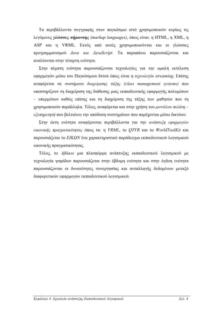 Τα περιβάλλοντα συγγραφής στον παγκόσµιο ιστό χρησιµοποιούν κυρίως τις
λεγόµενες γλώσσες σήµανσης (markup languages), όπως είναι: η HTML, η XML, η
ASP και η VRML. Εκτός από αυτές χρησιµοποιούνται και οι γλώσσες
προγραµµατισµού Java και JavaScript. Τα παραπάνω παρουσιάζονται και
αναλύονται στην τέταρτη ενότητα.
   Στην πέµπτη ενότητα παρουσιάζονται τεχνολογίες για την οµαλή εκτέλεση
εφαρµογών µέσω του Παγκόσµιου Ιστού όπως είναι η τεχνολογία streaming. Επίσης
αναφέρεται σε συστήµατα διαχείρισης τάξης (class management systems) που
υποστηρίζουν τη διαχείριση της διάθεσης µιας εκπαιδευτικής εφαρµογής πολυµέσων
– υπερµέσων καθώς επίσης και τη διαχείριση της τάξης των µαθητών που τη
χρησιµοποιούν παράλληλα. Τέλος, αναφέρεται και στην χρήση του µοντέλου πελάτη –
εξυπηρετητή που βελτιώνει την απόδοση συστηµάτων που παρέχονται µέσω δικτύων.
   Στην έκτη ενότητα αναφέρονται περιβάλλοντα για την ανάπτυξη εφαρµογών
εικονικής πραγµατικότητας όπως τα: η VRML, το QTVR και το WorldToolKit και
παρουσιάζεται το ΕΙΚΩΝ ένα χαρακτηριστικό παράδειγµα εκπαιδευτικού λογισµικού
εικονικής πραγµατικότητας.
   Τέλος, το Αβάκιο µια πλατφόρµα ανάπτυξης εκπαιδευτικού λογισµικού µε
τεχνολογία ψηφίδων παρουσιάζεται στην έβδοµη ενότητα και στην όγδοη ενότητα
παρουσιάζονται οι δυνατότητες συνεργασίας και ανταλλαγής δεδοµένων µεταξύ
διαφορετικών εφαρµογών εκπαιδευτικού λογισµικού.




Κεφάλαιο 4: Εργαλεία ανάπτυξης Εκπαιδευτικού Λογισµικού                   Σελ. 4
 
