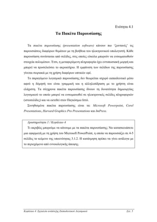 Ενότητα 4.1
                           Τα Πακέτα Παρουσίασης

   Τα πακέτα παρουσίασης (presentation software) κάνουν πιο ‘ζωντανές’ τις
παρουσιάσεις διαφόρων θεµάτων µε τη βοήθεια του ηλεκτρονικού υπολογιστή. Κάθε
παρουσίαση συνίσταται από σελίδες, στις οποίες εύκολα µπορούν να ενσωµατωθούν
στοιχεία πολυµέσων. Έτσι, η µεταφερόµενη πληροφορία έχει εντυπωσιακή µορφή και
µπορεί να προσελκύσει το ακροατήριο. Η εµφάνιση των σελίδων της παρουσίασης
γίνεται σειριακά µε τη χρήση διαφόρων οπτικών εφέ.
   Το παραγόµενο λογισµικό παρουσίασης δεν θεωρείται ισχυρό εκπαιδευτικό µέσο
αφού η δόµησή του είναι γραµµική και η αλληλεπίδραση µε το χρήστη είναι
ελάχιστη. Τα σύγχρονα πακέτα παρουσίασης δίνουν τη δυνατότητα δηµιουργίας
λογισµικού το οποίο µπορεί να ενσωµατωθεί σε ηλεκτρονικές σελίδες πληροφοριών
(ιστοσελίδες) και να εκτεθεί στον Παγκόσµιο Ιστό.
   Συνηθισµένα πακέτα παρουσίασης είναι τα: Microsoft Powerpoint, Corel
Presentations, Harvard Graphics Pro Presentations και ImPress.


   ∆ραστηριότητα 1 / Κεφάλαιο 4
   Τι ακριβώς µπορούµε να κάνουµε µε τα πακέτα παρουσίασης; Να κατασκευάσετε
µια εφαρµογή µε τη χρήση του Microsoft PowerPoint, η οποία να παρουσιάζει σε 4-5
σελίδες το κείµενο της υποενότητας 3.1.2. Η κατάτµηση πρέπει να γίνει ανάλογα µε
το περιεχόµενο από εννοιολογικής άποψης.




Κεφάλαιο 4: Εργαλεία ανάπτυξης Εκπαιδευτικού Λογισµικού                    Σελ. 5
 