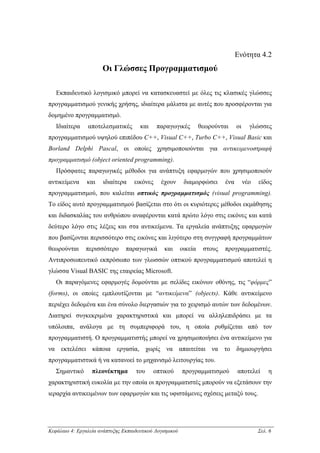 Ενότητα 4.2
                      Οι Γλώσσες Προγραµµατισµού

   Εκπαιδευτικό λογισµικό µπορεί να κατασκευαστεί µε όλες τις κλασικές γλώσσες
προγραµµατισµού γενικής χρήσης, ιδιαίτερα µάλιστα µε αυτές που προσφέρονται για
δοµηµένο προγραµµατισµό.
   Ιδιαίτερα    αποτελεσµατικές       και     παραγωγικές          θεωρούνται     οι     γλώσσες
προγραµµατισµού υψηλού επιπέδου C++, Visual C++, Turbo C++, Visual Basic και
Borland Delphi Pascal, οι οποίες χρησιµοποιούνται για αντικειµενοστραφή
προγραµµατισµό (object oriented programming).
   Πρόσφατες παραγωγικές µέθοδοι για ανάπτυξη εφαρµογών που χρησιµοποιούν
αντικείµενα     και    ιδιαίτερα    εικόνες    έχουν       διαµορφώσει      ένα        νέο   είδος
προγραµµατισµού, που καλείται οπτικός προγραµµατισµός (visual programming).
Το είδος αυτό προγραµµατισµού βασίζεται στο ότι οι κυριότερες µέθοδοι εκµάθησης
και διδασκαλίας του ανθρώπου αναφέρονται κατά πρώτο λόγο στις εικόνες και κατά
δεύτερο λόγο στις λέξεις και στα αντικείµενα. Τα εργαλεία ανάπτυξης εφαρµογών
που βασίζονται περισσότερο στις εικόνες και λιγότερο στη συγγραφή προγραµµάτων
θεωρούνται     περισσότερο      παραγωγικά       και      οικεία    στους   προγραµµατιστές.
Αντιπροσωπευτικό εκπρόσωπο των γλωσσών οπτικού προγραµµατισµού αποτελεί η
γλώσσα Visual BASIC της εταιρείας Microsoft.
   Οι παραγόµενες εφαρµογές δοµούνται µε σελίδες εικόνων οθόνης, τις “φόρµες”
(forms), οι οποίες εµπλουτίζονται µε “αντικείµενα” (objects). Κάθε αντικείµενο
περιέχει δεδοµένα και ένα σύνολο διεργασιών για το χειρισµό αυτών των δεδοµένων.
∆ιατηρεί συγκεκριµένα χαρακτηριστικά και µπορεί να αλληλεπιδράσει µε τα
υπόλοιπα, ανάλογα µε τη συµπεριφορά του, η οποία ρυθµίζεται από τον
προγραµµατιστή. Ο προγραµµατιστής µπορεί να χρησιµοποιήσει ένα αντικείµενο για
να εκτελέσει κάποια εργασία, χωρίς να απαιτείται να το δηµιουργήσει
προγραµµατιστικά ή να κατανοεί το µηχανισµό λειτουργίας του.
   Σηµαντικό      πλεονέκτηµα        του    οπτικού       προγραµµατισµού         αποτελεί       η
χαρακτηριστική ευκολία µε την οποία οι προγραµµατιστές µπορούν να εξετάσουν την
ιεραρχία αντικειµένων των εφαρµογών και τις υφιστάµενες σχέσεις µεταξύ τους.




Κεφάλαιο 4: Εργαλεία ανάπτυξης Εκπαιδευτικού Λογισµικού                                      Σελ. 6
 