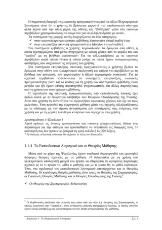 Η σηµαντική διαφορά της εικονικής πραγµατικότητας από τα άλλα Πληροφοριακά
Συστήµατα είναι ότι ο χρήστης δε βρίσκεται µπροστά στο υπολογιστικό σύστηµα
αλλά περνά από την άλλη µεριά της οθόνης και “βυθίζεται” µέσα στο εικονικό
περιβάλλον χρησιµοποιώντας το σώµα του για να αλληλεπιδράσει µε αυτόν.
   Τα συστήµατα της µορφής αυτής διαχωρίζονται σε δύο κατηγορίες:
       στην εικονική πραγµατικότητα εµβύθισης (immersive virtual reality) και
       στην επιτραπέζια εικονική πραγµατικότητα (desktop virtual reality).
   Στα συστήµατα εµβύθισης ο χρήστης παρακολουθεί τα δρώµενα από οθόνη η
οποία προσαρµόζεται στα µάτια στηριγµένη µε ειδική µάσκα από το κεφάλι του και
“ακούει” µε τη βοήθεια ακουστικών. Για να αλληλεπιδράσει µε το εικονικό
περιβάλλον φορά ειδικά γάντια ή ειδικά ρούχα τα οποία έχουν ενσωµατωµένους
αισθητήρες που ανιχνεύουν τις ενέργειες του χρήστη.
   Στα συστήµατα επιτραπέζιας εικονικής πραγµατικότητας ο χρήστης βλέπει τα
δρώµενα στην οθόνη του ηλεκτρονικού υπολογιστή και επιδρά στο περιβάλλον µε τη
βοήθεια του ποντικιού, του χειριστηρίου ή άλλων παρεµφερών συσκευών. Για το
σχολικό περιβάλλον ενδείκνυνται τα συστήµατα επιτραπέζιας εικονικής
πραγµατικότητας γιατί: (α) το κόστος για τη χρήση των συστηµάτων εµβύθισης είναι
µεγάλο και (β) έχουν επίσης παρατηρηθεί ψυχοσωµατικές και άλλες παρενέργειες
από τη χρήση των συστηµάτων εµβύθισης.
   Η τεχνολογία της εικονικής πραγµατικότητας από εκπαιδευτικής άποψης έχει
πολλά κοινά µε το θεωρητικό υπόβαθρο των Θεωριών Οικοδόµησης της Γνώσης.
∆ίνει στο χρήστη τη δυνατότητα να εξερευνήσει εικονικούς χώρους και όχι να τους
µελετήσει. Έτσι προωθεί την ενεργητική µάθηση µέσω της ισχυρής αλληλεπίδρασης
µε το σύστηµα, µε την άµεση ανταπόκριση του συστήµατος στις ενέργειες του
χρήστη και µε τη µεγάλη ελευθερία κινήσεων που παρέχεται στο χρήστη.

∆ραστηριότητα 4 /Κεφάλαιο 1
Αφού ορίσετε τις έννοιες προσοµοίωση και εικονική πραγµατικότητα, δώστε ένα
παράδειγµα για την καθεµία και προσπαθήστε να εντοπίσετε τις διαφορές τους. Η
απάντησή σας δεν πρέπει να ξεπερνά τη µισή σελίδα ή τις 220 λέξεις.
* Τη δική µας ενδεικτική απάντηση θα τη βρείτε το τέλος του Κεφαλαίου.



1.1.4 Το Εκπαιδευτικό Λογισµικό και οι Θεωρίες Μάθησης

   Μέσα από το χώρο της Ψυχολογίας έχουν σταδιακά δηµιουργηθεί και ερευνηθεί
διάφορες θεωρίες σχετικές µε τη µάθηση. Η διδασκαλία µε τη χρήση του
ηλεκτρονικού υπολογιστή µπορεί και πρέπει να στηρίζεται σε ορισµένες παραδοχές
σχετικά µε το τι πρέπει να µάθει ο µαθητής και µε τι τρόπο θα το µάθει καλύτερα.
Έτσι, στο σχεδιασµό του εκπαιδευτικού λογισµικού υπεισέρχονται και οι Θεωρίες
Μάθησης. Οι κυριότερες θεωρίες µάθησης είναι τρεις: οι Θεωρίες της Συµπεριφοράς,
οι Γνωστικές Θεωρίες Μάθησης και οι Θεωρίες Οικοδόµησης της Γνώσης2.

      Οι Θεωρίες της Συµπεριφοράς (Behaviorim)




2
  Ο πληθυντικός οφείλεται στο γεγονός πως κάτω από τον όρο π.χ. Θεωρίες της Συµπεριφοράς, ο
οποίος λειτουργεί σαν “οµπρέλα”, είναι ενταγµένες αρκετές παρεµφερείς θεωρίες, οι οποίες ωστόσο
έχουν κοινές καταβολές και κοινά στοιχεία για τον τρόπο αντιµετώπισης της µάθησης.


    Κεφάλαιο 1: Το Εκπαιδευτικό Λογισµικό                                                 Σελ. 8
 