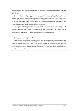 δηµιουργήθηκε από τον Seymour Papert το 1967 στο ερευνητικό εργαστήριο ΜΙΤ της
Βοστόνης.
   Κύριος στόχος του δηµιουργού της ήταν η µάθηση των µικρών µαθητών µέσα από
ενεργή εµπλοκή και πειραµατισµό, βασικών µαθηµατικών εννοιών. Είναι µια γλώσσα
µε ισχυρά φιλοσοφικά και λογικά θεµέλια. Κύριο στοιχείο του περιβάλλοντος της
Logo είναι η µορφή του δροµέα που θυµίζει χελώνα.
   Στο σηµείο αυτό σας προτρέπουµε να κάνετε µια επανάληψη στην ενότητα 6.3,
σελίδες 164-173, του Τόµου ‘Πληροφορική και Εκπαίδευση’, Β.Κόµης και Α.
Μικρόπουλος, Εκδόσεις ΕΑΠ που αναφέρεται στην γλώσσα Logo.


   ∆ραστηριότητα 2 / Κεφάλαιο 4
   Μπορείτε να αναφερθείτε επιγραµµατικά στα πέντε βασικά χαρακτηριστικά της
γλώσσας προγραµµατισµού Logo; Ποιος ήταν ο στόχος της κατασκευής της γλώσσας
αυτής; Περιγράψτε την άποψή σας σε 350 λέξεις. Την δική µας προσέγγιση θα βρείτε
στο τέλος του κεφαλαίου.




Κεφάλαιο 4: Εργαλεία ανάπτυξης Εκπαιδευτικού Λογισµικού                    Σελ. 8
 