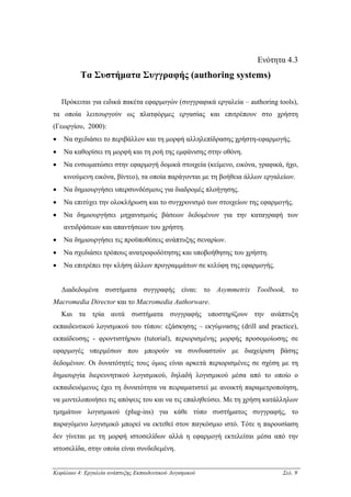 Ενότητα 4.3
          Τα Συστήµατα Συγγραφής (authoring systems)

    Πρόκειται για ειδικά πακέτα εφαρµογών (συγγραφικά εργαλεία – authoring tools),
τα οποία λειτουργούν ως πλατφόρµες εργασίας και επιτρέπουν στο χρήστη
(Γεωργίου, 2000):
•   Να σχεδιάσει το περιβάλλον και τη µορφή αλληλεπίδρασης χρήστη-εφαρµογής.
•   Να καθορίσει τη µορφή και τη ροή της εµφάνισης στην οθόνη.
•   Να ενσωµατώσει στην εφαρµογή δοµικά στοιχεία (κείµενο, εικόνα, γραφικά, ήχο,
    κινούµενη εικόνα, βίντεο), τα οποία παράγονται µε τη βοήθεια άλλων εργαλείων.
•   Να δηµιουργήσει υπερσυνδέσµους για διαδροµές πλοήγησης.
•   Να επιτύχει την ολοκλήρωση και το συγχρονισµό των στοιχείων της εφαρµογής.
•   Να δηµιουργήσει µηχανισµούς βάσεων δεδοµένων για την καταγραφή των
    αντιδράσεων και απαντήσεων του χρήστη.
•   Να δηµιουργήσει τις προϋποθέσεις ανάπτυξης σεναρίων.
•   Να σχεδιάσει τρόπους ανατροφοδότησης και υποβοήθησης του χρήστη.
•   Να επιτρέπει την κλήση άλλων προγραµµάτων σε κελύφη της εφαρµογής.


    ∆ιαδεδοµένα συστήµατα συγγραφής είναι: το Asymmetrix Toolbook, το
Macromedia Director και το Macromedia Authorware.
    Και τα τρία αυτά συστήµατα συγγραφής υποστηρίζουν την ανάπτυξη
εκπαιδευτικού λογισµικού του τύπου: εξάσκησης – εκγύµνασης (drill and practice),
εκπαίδευσης - φροντιστήριου (tutorial), περιορισµένης µορφής προσοµοίωσης σε
εφαρµογές υπερµέσων που µπορούν να συνδυαστούν µε διαχείριση βάσης
δεδοµένων. Οι δυνατότητές τους όµως είναι αρκετά περιορισµένες σε σχέση µε τη
δηµιουργία διερευνητικού λογισµικού, δηλαδή λογισµικού µέσα από το οποίο ο
εκπαιδευόµενος έχει τη δυνατότητα να πειραµατιστεί µε ανοικτή παραµετροποίηση,
να µοντελοποιήσει τις απόψεις του και να τις επαληθεύσει. Με τη χρήση κατάλληλων
τµηµάτων λογισµικού (plug-ins) για κάθε τύπο συστήµατος συγγραφής, το
παραγόµενο λογισµικό µπορεί να εκτεθεί στον παγκόσµιο ιστό. Τότε η παρουσίαση
δεν γίνεται µε τη µορφή ιστοσελίδων αλλά η εφαρµογή εκτελείται µέσα από την
ιστοσελίδα, στην οποία είναι συνδεδεµένη.


Κεφάλαιο 4: Εργαλεία ανάπτυξης Εκπαιδευτικού Λογισµικού                      Σελ. 9
 