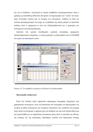 και για το διαδίκτυο. Λειτουργεί σε οπτικό περιβάλλον προγραµµατισµού, όπου ο
χρήστης ως σκηνοθέτης (Director), θα πρέπει να δηµιουργήσει την ‘ταινία’ του καρέ-
καρέ. Συνδυάζει εύκολα όλα τα στοιχεία των πολυµέσων. ∆ιαθέτει τη δική του
γλώσσα προγραµµατισµού τη Lingo, µε τη βοήθεια της οποίας µπορεί να προστεθεί
κώδικας ώστε η εφαρµογή να γίνει πιο αλληλεπιδραστική και ο χειρισµός των
αντικειµένων πιο αποτελεσµατικός.
   Αποτελεί     ένα     αρκετά     συνηθισµένο       εργαλείο   συγγραφής   εφαρµογών
αλληλεπιδραστικών υπερµέσων, οι οποίες µπορούν να διακινηθούν είτε σε CD-ROM
είτε µέσω του παγκόσµιου ιστού.




Εικόνα: 4.2: Το περιβάλλον εργασίας του Director 8 της Macromedia.


   Macromedia Authorware


   Είναι ένα σύνθετο αλλά ισχυρότατο πρόγραµµα συγγραφής υπερµέσων που
χρησιµοποιεί αντικείµενα. ∆ίνει τη δυνατότητα στο συγγραφέα να δηµιουργήσει ένα
σενάριο µε βάση αντικείµενα των στοιχείων πολυµέσων που τοποθετεί στη γραµµή
ροής. Κατά τη συγγραφή, ο χρήστης έχει στη διάθεσή του µια κενή σελίδα-οθόνη και
µια εργαλειοθήκη µε τα απαραίτητα αντικείµενα όπως είναι τα εικονίδια της οθόνης,
της κίνησης και της πλοήγησης. Προσφέρει ευκολία στη δηµιουργία κίνησης



Κεφάλαιο 4: Εργαλεία ανάπτυξης Εκπαιδευτικού Λογισµικού                         Σελ. 11
 