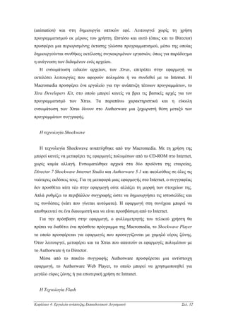 (animation) και στη δηµιουργία οπτικών εφέ. Λειτουργεί χωρίς τη χρήση
προγραµµατισµού εκ µέρους του χρήστη. Ωστόσο και αυτό (όπως και το Director)
προσφέρει µια περιορισµένης έκτασης γλώσσα προγραµµατισµού, µέσω της οποίας
δηµιουργούνται συνθήκες εκτέλεσης συγκεκριµένων εργασιών, όπως για παράδειγµα
η ανάγνωση των δεδοµένων ενός αρχείου.
   Η ενσωµάτωση ειδικών αρχείων, των Xtras, επιτρέπει στην εφαρµογή να
εκτελέσει λειτουργίες που αφορούν πολυµέσα ή να συνδεθεί µε το Internet. Η
Macromedia προσφέρει ένα εργαλείο για την ανάπτυξη τέτοιων προγραµµάτων, το
Xtra Developers Kit, στο οποίο µπορεί κανείς να βρει τις βασικές αρχές για τον
προγραµµατισµό των Xtras. Τα παραπάνω χαρακτηριστικά και η εύκολη
ενσωµάτωση των Xtras δίνουν στο Authorware µια ξεχωριστή θέση µεταξύ των
προγραµµάτων συγγραφής.


   Η τεχνολογία Shockwave


   Η τεχνολογία Shockwave αναπτύχθηκε από την Macromedia. Με τη χρήση της
µπορεί κανείς να µεταφέρει τις εφαρµογές πολυµέσων από το CD-ROM στο Internet,
χωρίς καµία αλλαγή. Ενσωµατώθηκε αρχικά στα δύο προϊόντα της εταιρείας,
Director 7 Shockwave Internet Studio και Authorware 5.1 και ακολούθως σε όλες τις
νεώτερες εκδόσεις τους. Για τη µεταφορά µιας εφαρµογής στο Internet, ο συγγραφέας
δεν προσθέτει κάτι νέο στην εφαρµογή ούτε αλλάζει τη µορφή των στοιχείων της.
Απλά ρυθµίζει το περιβάλλον συγγραφής ώστε να δηµιουργήσει τις ιστοσελίδες και
τις συνδέσεις (κάτι που γίνεται αυτόµατα). Η εφαρµογή στη συνέχεια µπορεί να
αποθηκευτεί σε ένα διακοµιστή και να είναι προσβάσιµη από το Internet.
   Για την πρόσβαση στην εφαρµογή, ο φυλλοµετρητής του τελικού χρήστη θα
πρέπει να διαθέτει ένα πρόσθετο πρόγραµµα της Macromedia, το Shockwave Player
το οποίο προσφέρεται για εφαρµογές που προσεγγίζονται µε χαµηλό εύρος ζώνης.
Όταν λειτουργεί, µεταφέρει και τα Xtras που απαιτούν οι εφαρµογές πολυµέσων µε
το Authorware ή το Director.
   Μέσα από το πακέτο συγγραφής Authorware προσφέρεται µια αντίστοιχη
εφαρµογή, το Authorware Web Player, το οποίο µπορεί να χρησιµοποιηθεί για
µεγάλο εύρος ζώνης ή για εσωτερική χρήση σε Intranet.


   Η Τεχνολογία Flash


Κεφάλαιο 4: Εργαλεία ανάπτυξης Εκπαιδευτικού Λογισµικού                    Σελ. 12
 