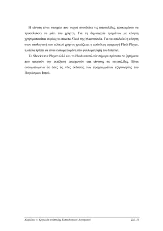 Η κίνηση είναι στοιχείο που συχνά συνοδεύει τις ιστοσελίδες, προκειµένου να
προσελκύσει το µάτι του χρήστη. Για τη δηµιουργία τµηµάτων µε κίνηση
χρησιµοποιείται ευρέως το πακέτο Flash της Macromedia. Για να αποδοθεί η κίνηση
στον υπολογιστή του τελικού χρήστη χρειάζεται η πρόσθετη εφαρµογή Flash Player,
η οποία πρέπει να είναι ενσωµατωµένη στο φυλλοµετρητή του Internet.
   Το Shockwave Player αλλά και το Flash αποτελούν σήµερα πρότυπα σε ζητήµατα
που αφορούν την εκτέλεση εφαρµογών και κίνησης σε ιστοσελίδες. Είναι
ενσωµατωµένα σε όλες τις νέες εκδόσεις των προγραµµάτων εξερεύνησης του
Παγκόσµιου Ιστού.




Κεφάλαιο 4: Εργαλεία ανάπτυξης Εκπαιδευτικού Λογισµικού                  Σελ. 13
 
