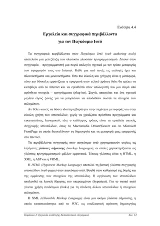 Ενότητα 4.4
                Εργαλεία και συγγραφικά περιβάλλοντα
                            για τον Παγκόσµιο Ιστό

   Τα συγγραφικά περιβάλλοντα στον Παγκόσµιο Ιστό (web authoring tools)
αποτελούν µια µετεξέλιξη των κλασικών γλωσσών προγραµµατισµού. ∆ίνουν στον
συγγραφέα – προγραµµατιστή µια σειρά επιλογών σχετικά µε τον τρόπο µεταφοράς
των εφαρµογών τους στο Internet. Κάθε µια από αυτές τις επιλογές έχει και
πλεονεκτήµατα και µειονεκτήµατα. Όσο πιο εύκολη και γρήγορη είναι η µεταφορά,
τόσο πιο δύσκολη εµφανίζεται η εφαρµογή στον τελικό χρήστη διότι θα πρέπει να
κατεβάζει από το Internet και να εγκαθιστά στον υπολογιστή του µια σειρά από
πρόσθετα στοιχεία – προγράµµατα (plug-ins). Συχνά, απαιτείται και ένα σχετικά
µεγάλο εύρος ζώνης για να µπορέσουν να αποδοθούν σωστά τα στοιχεία των
πολυµέσων.
   Αν θέλει κανείς να δώσει ιδιαίτερη βαρύτητα στην ταχύτητα µεταφοράς και στην
εύκολη χρήση των ιστοσελίδων, χωρίς να χρειάζεται πρόσθετα προγράµµατα και
εγκαταστάσεις λογισµικού, τότε ο καλύτερος τρόπος είναι τα εργαλεία οπτικής
συγγραφής ιστοσελίδων, όπως το Macromedia DreamWeaver και το Microsoft
FrontPage τα οποία διευκολύνουν τη δηµιουργία και τη µεταφορά µιας εφαρµογής
στο Internet.
   Τα περιβάλλοντα συγγραφής στον παγκόσµιο ιστό χρησιµοποιούν κυρίως τις
λεγόµενες γλώσσες σήµανσης (markup languages), οι οποίες χαρακτηρίζονται ως
γλώσσες προγραµµατισµού µάλλον εµφαντικά. Τέτοιες γλώσσες είναι η HTML, η
XML, η ASP και η VRML.
   Η HTML (Hypertext Markup Language) αποτελεί τη βασική γλώσσα συγγραφής
ιστοσελίδων (web-pages) στον παγκόσµιο ιστό. Βοηθά στον καθορισµό της δοµής και
της εµφάνισης των στοιχείων της ιστοσελίδας. Η οργάνωση των ιστοσελίδων
ακολουθεί τη λογική δόµησης του υπερκειµένου (hypertext). Για το σκοπό αυτό
γίνεται χρήση συνδέσµων (links) για τη σύνδεση άλλων ιστοσελίδων ή στοιχείων
πολυµέσων.
   Η XML (eXtensible Markup Language) είναι µια ακόµα γλώσσα σήµανσης, η
οποία κατασκευάστηκε από το W3C, ως εναλλακτική πρόταση δηµιουργίας


Κεφάλαιο 4: Εργαλεία ανάπτυξης Εκπαιδευτικού Λογισµικού                  Σελ. 14
 