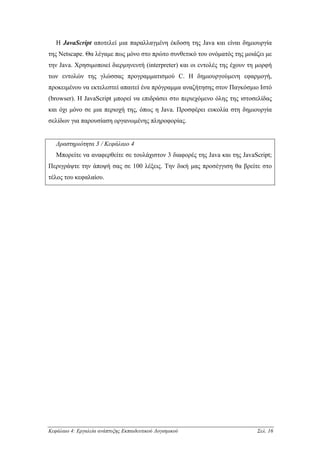 Η JavaScript αποτελεί µια παραλλαγµένη έκδοση της Java και είναι δηµιουργία
της Netscape. Θα λέγαµε πως µόνο στο πρώτο συνθετικό του ονόµατός της µοιάζει µε
την Java. Χρησιµοποιεί διερµηνευτή (interpreter) και οι εντολές της έχουν τη µορφή
των εντολών της γλώσσας προγραµµατισµού C. Η δηµιουργούµενη εφαρµογή,
προκειµένου να εκτελεστεί απαιτεί ένα πρόγραµµα αναζήτησης στον Παγκόσµιο Ιστό
(browser). Η JavaScript µπορεί να επιδράσει στο περιεχόµενο όλης της ιστοσελίδας
και όχι µόνο σε µια περιοχή της, όπως η Java. Προσφέρει ευκολία στη δηµιουργία
σελίδων για παρουσίαση οργανωµένης πληροφορίας.


   ∆ραστηριότητα 3 / Κεφάλαιο 4
   Μπορείτε να αναφερθείτε σε τουλάχιστον 3 διαφορές της Java και της JavaScript;
Περιγράψτε την άποψή σας σε 100 λέξεις. Την δική µας προσέγγιση θα βρείτε στο
τέλος του κεφαλαίου.




Κεφάλαιο 4: Εργαλεία ανάπτυξης Εκπαιδευτικού Λογισµικού                     Σελ. 16
 