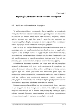 Ενότητα 4.5
       Τεχνολογίες ∆ικτυακού Εκπαιδευτικού Λογισµικού



4.5.1 ∆ιαδίκτυο και Εκπαιδευτικό Λογισµικό


   Το ∆ιαδίκτυο αποτελεί αυτή την στιγµή, ένα ιδανικό περιβάλλον για την ανάπτυξη
συστηµάτων δικτυακού εκπαιδευτικού λογισµικού, χαρακτηριστικό των οποίων είναι
ότι µοιάζουν µε µωσαϊκό αποτελούµενο από σηµειώσεις, διαφάνειες, οδηγούς
µελέτης, ασκήσεις κλπ, αφού έχει ‘ανοιχτό’ χαρακτήρα και υποστηρίζει την
συνεργατική µάθηση. Παρόλα αυτά, προς το παρόν, εξακολουθούν να υπάρχουν
κάποιοι περιορισµοί για την περισσότερο γενικευµένη χρήση του.
   Προς το παρόν δεν υπάρχει πλούσιο πολυµεσικό υλικό στο διαδίκτυο αφού το
µεγαλύτερο µέρος του εκπαιδευτικού υλικού που διατίθεται είναι σε µορφή απλού
κειµένου µε την προσθήκη εικόνων. Η µορφή αυτή δεν αποδεικνύεται κατάλληλη
γιατί από τη µια είναι κουραστική η ανάγνωση από την οθόνη του υπολογιστή ενώ
από την άλλη µπαίνουν σε αχρηστία τα υπόλοιπα διαθέσιµα µέσα. Ένας από τους
βασικούς λόγους για την κατάσταση αυτή είναι το περιορισµένο εύρος ζώνης.
   Η περισσότερο σηµαντική παράµετρος που επιδρά στην εκτέλεση εφαρµογών
µέσα από τον Παγκόσµιο Ιστό, είναι η ταχύτητα µεταφοράς. Η ενσωµάτωση στις
εφαρµογές στοιχείων πολυµέσων, όπως µεγάλου µεγέθους και ανάλυσης εικόνων,
αρχείων ήχου και βίντεο, µεγαλώνουν τον απαιτούµενο χρόνο λήψης και
δηµιουργείται έντονο πρόβληµα όταν χρησιµοποιείται µικρό εύρος ζώνης. Η αναµονή
κατά την εκτέλεση µιας εκπαιδευτικής εφαρµογής σηµαίνει απραξία που
µεταφράζεται σε αποσυντονισµό και αποδιοργάνωση του χρήστη / εκπαιδευόµενου
που ουσιαστικά οδηγεί στην διακοπή της διαδικασίας της µάθησης.
   Για να αντιµετωπιστεί το πρόβληµα της ταχύτητας µεταφοράς ώστε η περιήγηση
σε µια εφαρµογή να είναι σύντοµη και αποτελεσµατική, επιβάλλεται η χρήση
στοιχείων πολυµέσων µε όσο το δυνατόν µικρή έκταση (π.χ. εικόνες µε χαµηλή
ανάλυση και µικρές διαστάσεις, µικρές διαστάσεις εικόνας βίντεο και µε συµπίεση
όση απαιτείται προκειµένου να µη µειώνεται αισθητά η ποιότητα).




Κεφάλαιο 4: Εργαλεία ανάπτυξης Εκπαιδευτικού Λογισµικού                     Σελ. 17
 