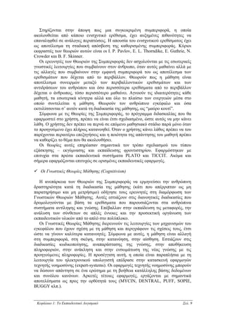 Στηρίζονται στην άποψη πως µια συγκεκριµένη συµπεριφορά, η οποία
ακολουθείται από κάποιο ενισχυτικό ερέθισµα, έχει αυξηµένες πιθανότητες να
επαναληφθεί σε ανάλογες περιπτώσεις. Η απουσία του ενισχυτικού ερεθίσµατος έχει
ως αποτέλεσµα τη σταδιακή απόσβεση της καθορισµένης συµπεριφοράς. Κύριοι
εκφραστές των θεωριών αυτών είναι οι I. P. Pavlov, E. L. Thorndike, E. Guthrie, N.
Crowder και B. F. Skinner.
   Οι ερευνητές των Θεωριών της Συµπεριφοράς δεν ασχολούνται µε τις εσωτερικές
γνωστικές λειτουργίες που συµβαίνουν στον άνθρωπο, όταν αυτός µαθαίνει αλλά µε
τις αλλαγές που συµβαίνουν στην εµφανή συµπεριφορά του ως αποτέλεσµα των
ερεθισµάτων που δέχεται από το περιβάλλον. Θεωρούν πως η µάθηση είναι
αποτέλεσµα συνειρµών µεταξύ των περιβαλλοντικών ερεθισµάτων και των
αντιδράσεων του ανθρώπου και όσο περισσότερα ερεθίσµατα από το περιβάλλον
δέχεται ο άνθρωπος, τόσο περισσότερο µαθαίνει. Αγνοούν τις ιδιαιτερότητες κάθε
µαθητή, τα εσωτερικά κίνητρα αλλά και όλο το πλαίσιο των ενεργειών µέσα στο
οποίο συντελείται η µάθηση. Θεωρούν τον ανθρώπινο εγκέφαλο και όσα
εκτυλίσσονται σ’ αυτόν κατά τη διαδικασία της µάθησης, ως “µαύρο κουτί”.
   Σύµφωνα µε τις Θεωρίες της Συµπεριφοράς, το πρόγραµµα διδασκαλίας που θα
εφαρµοστεί στο χρήστη, πρέπει να είναι έτσι σχεδιασµένο, ώστε αυτός να µην κάνει
λάθη. Ο χρήστης δεν πρέπει να περνά σε επόµενο µαθησιακό στάδιο παρά µόνο όταν
το προηγούµενο έχει πλήρως κατανοηθεί. Όταν ο χρήστης κάνει λάθος πρέπει να του
παρέχονται περαιτέρω επεξηγήσεις και η ποιότητα της απάντησης του µαθητή πρέπει
να καθορίζει το θέµα που θα ακολουθήσει.
   Οι θεωρίες αυτές επηρέασαν σηµαντικά τον τρόπο σχεδιασµού του τύπου
εξάσκησης – εκγύµνασης και εκπαίδευσης φροντιστηρίου. Εφαρµόστηκαν µε
επιτυχία στα πρώτα εκπαιδευτικά συστήµατα PLATO και TICCIT. Ακόµα και
σήµερα εφαρµόζονται επιτυχώς σε ορισµένες εκπαιδευτικές εφαρµογές.

   Οι Γνωστικές Θεωρίες Μάθησης (Cognitivism)

   Η ανεπάρκεια των Θεωριών της Συµπεριφοράς να ερµηνεύσει την ανθρώπινη
δραστηριότητα κατά τη διαδικασία της µάθησης (κάτι που απέρριπταν ως µη
παρατηρήσιµο και µη µετρήσιµο) οδήγησε τους ερευνητές στη διαµόρφωση των
Γνωστικών Θεωριών Μάθησης. Αυτές εστιάζουν στις διανοητικές διαδικασίες που
δροµολογούνται µε βάση τα ερεθίσµατα που παρουσιάζονται στα ανθρώπινα
συστήµατα αντίληψης και γνώσης. Επέβαλλαν στην εκπαίδευση τις µεταφορές, την
ανάλυση των σύνθετων σε απλές έννοιες και την προσεκτική οργάνωση των
εκπαιδευτικών υλικών από το απλό στο πολύπλοκο.
   Οι Γνωστικές Θεωρίες Μάθησης διερευνούν τις λειτουργίες των µηχανισµών του
εγκεφάλου που έχουν σχέση µε τη µάθηση και περιγράφουν τις σχέσεις τους, έτσι
ώστε να γίνουν καλύτερα κατανοητές. Σύµφωνα µε αυτές, η µάθηση είναι αλλαγή
στη συµπεριφορά, στη σκέψη, στην κατανόηση, στην αίσθηση. Εστιάζουν στις
διαδικασίες κωδικοποίησης, αναπαράστασης της γνώσης, στην αποθήκευση
πληροφοριών, στην ανάκληση και στην ενσωµάτωση της νέας γνώσης µε τις
προηγούµενες πληροφορίες. Η προσέγγιση αυτή, η οποία είναι παραπλήσια µε τη
λειτουργία του ηλεκτρονικού υπολογιστή επέδρασε στην κατασκευή εφαρµογών
τεχνητής νοηµοσύνης (expert-systems). Οι εφαρµογές τεχνητής νοηµοσύνης µπορούν
να δώσουν απάντηση σε ένα ερώτηµα µε τη βοήθεια κατάλληλης βάσης δεδοµένων
και συνόλου κανόνων. Αρκετές τέτοιες εφαρµογές, εργάζονται µε σηµαντικά
αποτελέσµατα ως προς την ορθότητά τους (MYCIN, DENTRAL, PUFF, SOPIE,
BUGGY κλπ.).


 Κεφάλαιο 1: Το Εκπαιδευτικό Λογισµικό                                       Σελ. 9
 