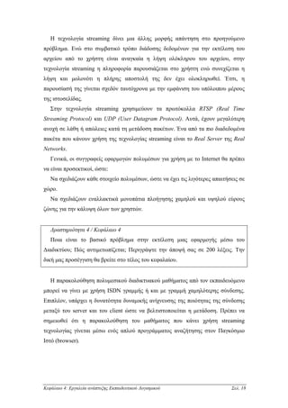 Η τεχνολογία streaming δίνει µια άλλης µορφής απάντηση στο προηγούµενο
πρόβληµα. Ενώ στο συµβατικό τρόπο διάδοσης δεδοµένων για την εκτέλεση του
αρχείου από το χρήστη είναι αναγκαία η λήψη ολόκληρου του αρχείου, στην
τεχνολογία streaming η πληροφορία παρουσιάζεται στο χρήστη ενώ συνεχίζεται η
λήψη και µολονότι η πλήρης αποστολή της δεν έχει ολοκληρωθεί. Έτσι, η
παρουσίασή της γίνεται σχεδόν ταυτόχρονα µε την εµφάνιση του υπόλοιπου µέρους
της ιστοσελίδας.
   Στην τεχνολογία streaming χρησιµεύουν τα πρωτόκολλα RTSP (Real Time
Streaming Protocol) και UDP (User Datagram Protocol). Αυτά, έχουν µεγαλύτερη
ανοχή σε λάθη ή απώλειες κατά τη µετάδοση πακέτων. Ένα από τα πιο διαδεδοµένα
πακέτα που κάνουν χρήση της τεχνολογίας streaming είναι το Real Server της Real
Networks.
   Γενικά, οι συγγραφείς εφαρµογών πολυµέσων για χρήση µε το Internet θα πρέπει
να είναι προσεκτικοί, ώστε:
   Να σχεδιάζουν κάθε στοιχείο πολυµέσων, ώστε να έχει τις λιγότερες απαιτήσεις σε
χώρο.
   Να σχεδιάζουν εναλλακτικά µονοπάτια πλοήγησης χαµηλού και υψηλού εύρους
ζώνης για την κάλυψη όλων των χρηστών.


   ∆ραστηριότητα 4 / Κεφάλαιο 4
   Ποια είναι το βασικό πρόβληµα στην εκτέλεση µιας εφαρµογής µέσω του
∆ιαδικτύου; Πώς αντιµετωπίζεται; Περιγράψτε την άποψή σας σε 200 λέξεις. Την
δική µας προσέγγιση θα βρείτε στο τέλος του κεφαλαίου.


   Η παρακολούθηση πολυµεσικού διαδικτυακού µαθήµατος από τον εκπαιδευόµενο
µπορεί να γίνει µε χρήση ISDN γραµµής ή και µε γραµµή χαµηλότερης σύνδεσης.
Επιπλέον, υπάρχει η δυνατότητα δυναµικής ανίχνευσης της ποιότητας της σύνδεσης
µεταξύ του server και του client ώστε να βελτιστοποιείται η µετάδοση. Πρέπει να
σηµειωθεί ότι η παρακολούθηση του µαθήµατος που κάνει χρήση streaming
τεχνολογίας γίνεται µέσω ενός απλού προγράµµατος αναζήτησης στον Παγκόσµιο
Ιστό (browser).




Κεφάλαιο 4: Εργαλεία ανάπτυξης Εκπαιδευτικού Λογισµικού                     Σελ. 18
 